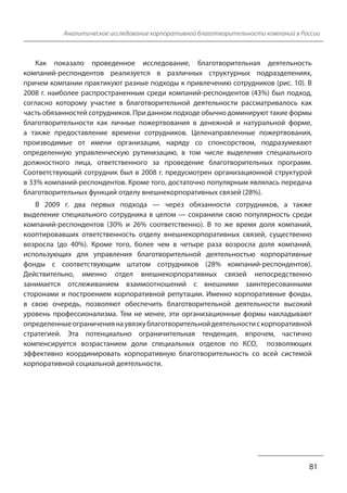 Аналитическое исследование корпоративной благотворительности компаний в России
Как показало проведенное исследование, благотворительная деятельность
компаний-респондентов реализуется в различных структурных подразделениях,
причем компании практикуют разные подходы к привлечению сотрудников (рис. 10). В
2008 г. наиболее распространенным среди компаний-респондентов (43%) был подход,
согласно которому участие в благотворительной деятельности рассматривалось как
часть обязанностей сотрудников. При данном подходе обычно доминируют такие формы
благотворительности как личные пожертвования в денежной и натуральной форме,
а также предоставление времени сотрудников. Целенаправленные пожертвования,
производимые от имени организации, наряду со спонсорством, подразумевают
определенную управленческую рутинизацию, в том числе выделения специального
должностного лица, ответственного за проведение благотворительных программ.
Соответствующий сотрудник был в 2008 г. предусмотрен организационной структурой
в 33% компаний-респондентов. Кроме того, достаточно популярным являлась передача
благотворительных функций отделу внешнекорпоративных связей (28%).
В 2009 г. два первых подхода — через обязанности сотрудников, а также
выделение специального сотрудника в целом — сохранили свою популярность среди
компаний-респондентов (30% и 26% соответственно). В то же время доля компаний,
кооптировавших ответственность отделу внешнекорпоративных связей, существенно
возросла (до 40%). Кроме того, более чем в четыре раза возросла доля компаний,
использующих для управления благотворительной деятельностью корпоративные
фонды с соответствующим штатом сотрудников (28% компаний-респондентов).
Действительно, именно отдел внешнекорпоративных связей непосредственно
занимается отслеживанием взаимоотношений с внешними заинтересованными
сторонами и построением корпоративной репутации. Именно корпоративные фонды,
в свою очередь, позволяют обеспечить благотворительной деятельности высокий
уровень профессионализма. Тем не менее, эти организационные формы накладывают
определенные ограничения на увязку благотворительной деятельности с корпоративной
стратегией. Эта потенциально ограничительная тенденция, впрочем, частично
компенсируется возрастанием доли специальных отделов по КСО, позволяющих
эффективно координировать корпоративную благотворительность со всей системой
корпоративной социальной деятельности.
81