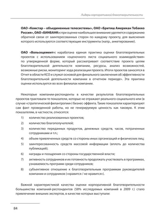 Лидеры корпоративной благотворительности
ОАО «Комстар – объединенные телесистемы», ОАО «Бритиш Американ Тобакко
Россия», ОАО «БИНБАНК»: при оценке наибольшее внимание уделяется содержанию
обратной связи от заинтересованных сторон по каждому проекту, для выяснения
которого используются соответствующие инструменты (напр., анкетирование).
ОАО «Вольскцемент»: наработана единая практика оценки благотворительных
проектов с использованием «оценочного листа социального взаимодействия»
по утвержденной форме, который рассматривает соответствие проекта целям
благотворительной деятельности компании, ресурсы, анализ возможностей,
возможные риски, мониторинг хода реализации проекта. Итоги проектов заносятся в
Отчет в области КСО и служат основой для финального заключения об эффективности
благотворительной деятельности компании в отчетном периоде». Эта практика
оценки используется во всех филиалах компании.
Некоторые компании-респонденты в качестве результатов благотворительных
проектов трактовали те показатели, которые не отражают реального социального или (в
случае «стратегической филантропии») бизнес-эффекта. Такие показатели характеризуют
сам факт проведенной работы, но не генерируемую ценность как таковую. К этим
показателям, в частности, относятся:
1) количество реализованных проектов;
2) количество благополучателей;
3) количество переданных продуктов, денежных средств, часов, потраченных
сотрудниками и т.п.;
4) объем привлеченных средств со стороны иных организаций и физических лиц;
5) заинтересованность средств массовой информации (вплоть до количества
публикаций);
6) награды и поощрения со стороны государственной власти;
7) активность сотрудников и их готовность продолжать участвовать в программах,
узнаваемость программ среди сотрудников;
8) субъективное отношение к благотворительным программам руководителей
компании и сотрудников («нравится / не нравится»).
Важной характеристикой качества оценки корпоративной благотворительности
большинства компаний-респондентов (58% исследуемых компаний в 2009 г.) стало
привлечение внешних экспертов, в качестве которых выступали:
84