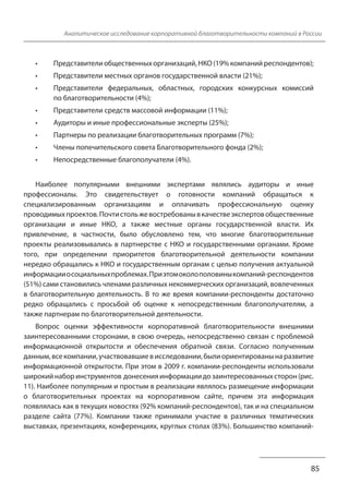 Аналитическое исследование корпоративной благотворительности компаний в России
• Представители общественных организаций, НКО (19% компаний респондентов);
• Представители местных органов государственной власти (21%);
• Представители федеральных, областных, городских конкурсных комиссий
85
по благотворительности (4%);
• Представители средств массовой информации (11%);
• Аудиторы и иные профессиональные эксперты (25%);
• Партнеры по реализации благотворительных программ (7%);
• Члены попечительского совета Благотворительного фонда (2%);
• Непосредственные благополучатели (4%).
Наиболее популярными внешними экспертами являлись аудиторы и иные
профессионалы. Это свидетельствует о готовности компаний обращаться к
специализированным организациям и оплачивать профессиональную оценку
проводимых проектов. Почти столь же востребованы в качестве экспертов общественные
организации и иные НКО, а также местные органы государственной власти. Их
привлечение, в частности, было обусловлено тем, что многие благотворительные
проекты реализовывались в партнерстве с НКО и государственными органами. Кроме
того, при определении приоритетов благотворительной деятельности компании
нередко обращались к НКО и государственным органам с целью получения актуальной
информации о социальных проблемах. При этом около половины компаний-респондентов
(51%) сами становились членами различных некоммерческих организаций, вовлеченных
в благотворительную деятельность. В то же время компании-респонденты достаточно
редко обращались с просьбой об оценке к непосредственным благополучателям, а
также партнерам по благотворительной деятельности.
Вопрос оценки эффективности корпоративной благотворительности внешними
заинтересованными сторонами, в свою очередь, непосредственно связан с проблемой
информационной открытости и обеспечения обратной связи. Согласно полученным
данным, все компании, участвовавшие в исследовании, были ориентированы на развитие
информационной открытости. При этом в 2009 г. компании-респонденты использовали
широкий набор инструментов донесения информации до заинтересованных сторон (рис.
11). Наиболее популярным и простым в реализации являлось размещение информации
о благотворительных проектах на корпоративном сайте, причем эта информация
появлялась как в текущих новостях (92% компаний-респондентов), так и на специальном
разделе сайта (77%). Компании также принимали участие в различных тематических
выставках, презентациях, конференциях, круглых столах (83%). Большинство компаний-