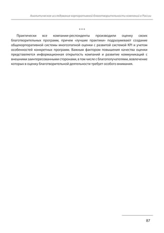 Аналитическое исследование корпоративной благотворительности компаний в России 
87 
* * * 
Практически все компании-респонденты производили оценку своих 
благотворительных программ, причем «лучшие практики» подразумевают создание 
общекорпоративной системы многоэтапной оценки с развитой системой KPI и учетом 
особенностей конкретных программ. Важным фактором повышения качества оценки 
представляется информационная открытость компаний и развитие коммуникаций с 
внешними заинтересованными сторонами, в том числе с благополучателями, вовлечение 
которых в оценку благотворительной деятельности требует особого внимания. 
 
