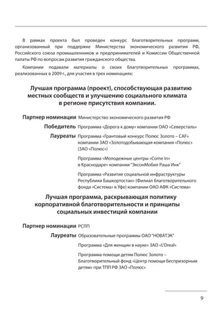 9 
В рамках проекта был проведен конкурс благотворительных программ, 
организованный при поддержке Министерства экономического развития РФ, 
Российского союза промышленников и предпринимателей и Комиссии Общественной 
палаты РФ по вопросам развития гражданского общества. 
Компании подавали материалы о своих благотворительных программах, 
реализованных в 2009 г., для участия в трех номинациях: 
Лучшая программа (проект), способствующая развитию 
местных сообществ и улучшению социального климата 
в регионе присутствия компании. 
Партнер номинации Министерство экономического развития РФ 
Победитель Программа «Дорога к дому» компании ОАО «Северсталь» 
Лауреаты Программа «Грантовый конкурс Полюс Золото – CAF» 
компании ЗАО «Золотодобывающая компания «Полюс» 
(ЗАО «Полюс») 
Программа «Молодежные центры «Come In» 
в Краснодаре» компании “ЭксонМобил Раша Инк” 
Программа «Развитие социальной инфраструктуры 
Республики Башкортостан» (Филиал благотворительного 
фонда «Система» в Уфе) компании ОАО АФК «Система» 
Лучшая программа, раскрывающая политику 
корпоративной благотворительности и принципы 
социальных инвестиций компании 
Партнер номинации РСПП 
Лауреаты Образовательные программы ОАО “НОВАТЭК” 
Программа «Для женщин в науке» ЗАО «L’Oreal» 
Программа помощи детям Полюс Золото – 
Благотворительный фонд «Центр помощи беспризорным 
детям» при ТПП РФ ЗАО «Полюс» 
 