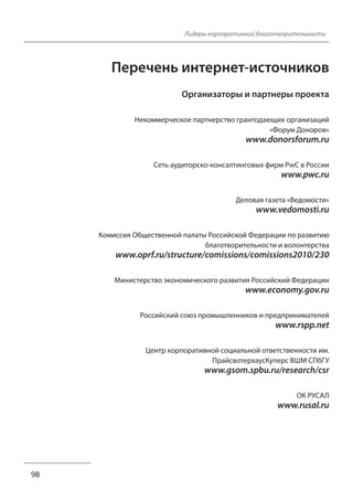 Лидеры корпоративной благотворительности 
Перечень интернет-источников 
Организаторы и партнеры проекта 
Некоммерческое партнерство грантодающих организаций 
«Форум Доноров» 
www.donorsforum.ru 
Cеть аудиторско-консалтинговых фирм PwC в России 
www.pwc.ru 
Деловая газета «Ведомости» 
www.vedomosti.ru 
Комиссия Общественной палаты Российской Федерации по развитию 
благотворительности и волонтерства 
www.oprf.ru/structure/comissions/comissions2010/230 
Министерство экономического развития Российский Федерации 
www.economy.gov.ru 
Российский союз промышленников и предпринимателей 
www.rspp.net 
Центр корпоративной социальной ответственности им. 
ПрайсвотерхаусКуперс ВШМ СПбГУ 
www.gsom.spbu.ru/research/csr 
ОК РУСАЛ 
www.rusal.ru 
98 
 