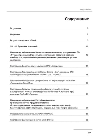 СОДЕРЖАНИЕ 
Содержание 
99 
Вступление 3 
О проекте 5 
Результаты проекта – 2009 6 
Часть I. Практики компаний 11 
Номинация, объявленная Министерством экономического развития РФ. 
«Лучшая программа (проект), способствующая развитию местных 
сообществ и улучшению социального климата в регионе присутствия 
компании» 
12 
Программа «Дорога к дому» компании ОАО «Северсталь» 14 
Программа «Грантовый конкурс Полюс Золото – CAF» компании ЗАО 
«Золотодобывающая компания «Полюс» (ЗАО «Полюс») 18 
Программа «Молодежные центры «Come In» в Краснодаре» компании 
«ЭксонМобил Раша Инк» 24 
Программа «Развитие социальной инфраструктуры Республики 
Башкортостан» (Филиал благотворительного фонда «Система» в Уфе) 
компании ОАО АФК «Система» 28 
Номинация, объявленная Российским союзом 
промышленников и предпринимателей. 
«Лучшая программа, раскрывающая политику корпоративной 
благотворительности и принципы социальных инвестиций компании» 31 
Образовательные программы ОАО «НОВАТЭК» 33 
Программа «Для женщин в науке» ЗАО «L’Oreal» 36 
 