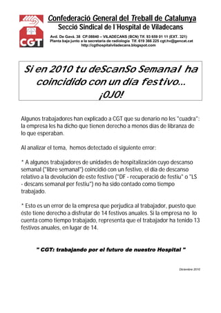 Confederació General del Treball de Catalunya
Secció Sindical de l´Hospital de Viladecans
Avd. De Gavá. 38 CP.08840 – VILADECANS (BCN) Tlf. 93 659 01 11 (EXT. 321)
Planta baja junto a la secretaría de radiología Tlf. 619 366 225 cgt.hv@gencat.cat
http://cgthospitalviladecans.blogspot.com
Si en 2010 tu deScanSo Semanal ha
coincidido con un día festivo...
¡OJO!
Algunos trabajadores han explicado a CGT que su denario no les "cuadra":
la empresa les ha dicho que tienen derecho a menos días de libranza de
lo que esperaban.
Al analizar el tema, hemos detectado el siguiente error:
* A algunos trabajadores de unidades de hospitalización cuyo descanso
semanal ("libre semanal") coincidió con un festivo, el día de descanso
relativo a la devolución de este festivo ("DF - recuperació de festiu" o "LS
- descans semanal per festiu") no ha sido contado como tiempo
trabajado.
* Esto es un error de la empresa que perjudica al trabajador, puesto que
éste tiene derecho a disfrutar de 14 festivos anuales. Si la empresa no lo
cuenta como tiempo trabajado, representa que el trabajador ha tenido 13
festivos anuales, en lugar de 14.
" CGT: trabajando por el futuro de nuestro Hospital "
Diciembre 2010
 