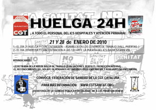 HHUUEELLGGAA 2244HH¡ A TODO EL PERSONAL DEL ICS HOSPITALES Y ATENCIÓN PRIMARIA!
21 Y 28 de ENERO DE 2010
1.- EL DÍA 21 HUELGA Y CONCENTRACIÓN – ASAMBLEA EN LOS CENTROS DE TRABAJO (HALL, PUERTAS..)
2.- EL DÍA 28 HUELGA Y CONCENTRACIÓN A LAS 12H ANTE LA PUERTA DEL ICS BALMES/GRAN VÍA
REIVINDICAMOS:
-LA RETIRADA DE LA NUEVA BOLSA DE TRABAJO (EVALUACIONES, PERFILES, PROMOCIÓN INTERNA).
-EL RECONOCIMIENTO DEL SOLAPE DE HORARIOS RETRIBUIDOS PARA ENFERMERÍA Y AUXILIARES DE ENFERMERÍA.
CONVOCA: FEDERACIÓN DE SANIDAD DE LA CGT CATALUÑA
PARA MÁS INFORMACIÓN: WWW.CGTSANITAT.ORG
¡EN DEFENSA DE LA SANIDAD PÚBLICA Y DE CALIDAD - NO A LAS PRIVATIZACIONES!
 