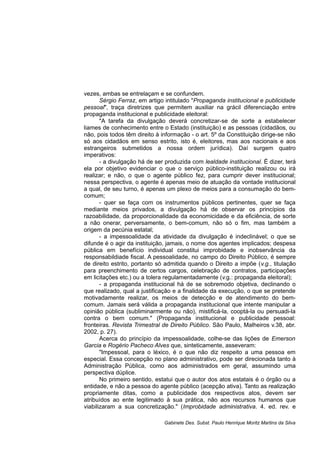 vezes, ambas se entrelaçam e se confundem.
Sérgio Ferraz, em artigo intitulado "Propaganda institucional e publicidade
pessoal", traça diretrizes que permitem auxiliar na grácil diferenciação entre
propaganda institucional e publicidade eleitoral:
"A tarefa da divulgação deverá concretizar-se de sorte a estabelecer
liames de conhecimento entre o Estado (instituição) e as pessoas (cidadãos, ou
não, pois todos têm direito à informação - o art. 5º da Constituição dirige-se não
só aos cidadãos em senso estrito, isto é, eleitores, mas aos nacionais e aos
estrangeiros submetidos a nossa ordem jurídica). Daí surgem quatro
imperativos:
- a divulgação há de ser produzida com lealdade institucional. É dizer, terá
ela por objetivo evidenciar o que o serviço público-instituição realizou ou irá
realizar; e não, o que o agente público fez, para cumprir dever institucional;
nessa perspectiva, o agente é apenas meio de atuação da vontade institucional
a qual, de seu turno, é apenas um plexo de meios para a consumação do bem-
comum;
- quer se faça com os instrumentos públicos pertinentes, quer se faça
mediante meios privados, a divulgação há de observar os princípios da
razoabilidade, da proporcionalidade da economicidade e da eficiência, de sorte
a não onerar, perversamente, o bem-comum, não só o fim, mas também a
origem da pecúnia estatal;
- a impessoalidade da atividade da divulgação é indeclinável; o que se
difunde é o agir da instituição, jamais, o nome dos agentes implicados; despesa
pública em benefício individual constitui improbidade e inobservância da
responsabildiade fiscal. A pessoalidade, no campo do Direito Público, é sempre
de direito estrito, portanto só admitida quando o Direito a impõe (v.g., titulação
para preenchimento de certos cargos, celebração de contratos, participações
em licitações etc.) ou a tolera regulamentadamente (v.g.: propaganda eleitoral);
- a propaganda institucional há de se sobremodo objetiva, declinando o
que realizado, qual a justificação e a finalidade da execução, o que se pretende
motivadamente realizar, os meios de detecção e de atendimento do bem-
comum. Jamais será válida a propaganda institucional que intente manipular a
opinião pública (subliminarmente ou não), mistificá-la, cooptá-la ou persuadi-la
contra o bem comum." (Propaganda institucional e publicidade pessoal:
fronteiras. Revista Trimestral de Direito Público. São Paulo, Malheiros v.38, abr.
2002, p. 27).
Acerca do princípio da impessoalidade, colhe-se das lições de Emerson
Garcia e Rogério Pacheco Alves que, sinteticamente, asseveram:
"Impessoal, para o léxico, é o que não diz respeito a uma pessoa em
especial. Essa concepção no plano administrativo, pode ser direcionada tanto à
Administração Pública, como aos administrados em geral, assumindo uma
perspectiva dúplice.
No primeiro sentido, estatui que o autor dos atos estatais é o órgão ou a
entidade, e não a pessoa do agente público (acepção ativa). Tanto as realização
propriamente ditas, como a publicidade dos respectivos atos, devem ser
atribuídos ao ente legitimado à sua prática, não aos recursos humanos que
viabilizaram a sua concretização." (Improbidade administrativa. 4. ed. rev. e
Gabinete Des. Subst. Paulo Henrique Moritz Martins da Silva
 