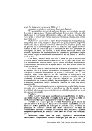 ampl. Rio de Janeiro: Lumen Juris, 2008. p. 51)
Acresçam-se, ainda, as ensinanças de Arnaldo Rizzardo:
"A impessoalidade se refere à realização dos atos sem conotação especial
à pessoa do agente, ou ao interesses particulares, de modo a se evidenciar total
objetividade e neutralidade administrativa. Não se dá realce ao indivíduo, de
modo a não se encontrarem marcas pessoais. Interessa a entidade, seja pública
ou privada. (...)
Muito menos se vinculam ao nome do administrador as obras públicas ou
campanhas, bem como, nos planos de governo em qualquer esfera, se permite
referência à pessoa dos que chefiam as administrações. Acontece que os atos
de governo ou da administração devem ser atribuídos aos órgãos do Poder
Público, e não aos indivíduos que os representam. Não lhes pertencem as
realizações, as obras, os serviços, e muito menos constituem mérito dos
mesmos, importando em reconhecimento dos cidadãos ou governados." (Ação
civil pública e ação de improbidade administrativa. Rio de Janeiro: GZ Editora,
2009. p. 442)
Com efeito, decorre deste postulado a ideia de que o administrador
público é apenas e tão somente um executor do ato, ou seja, é ele o meio pelo
qual se manifesta a vontade estatal, à guisa que as realizações administrativo-
governamentais não pertencem ao agente político, mas, sim, ao ente público em
nome do qual atua.
Em outras palavras, significa dizer que é dever do Administrador Público,
em atenção não só à regra da transparência administrativa, mas também em
obediência à garantia constitucional de acesso à informação (art. 5º) dos
cidadãos, sejam estes eleitores ou não, nacionais ou estrangeiros, dar
publicidade aos seus atos de gestão, ficando, no entanto, a ressalva de que a
divulgação institucional tem de observar fielmente os princípios da
impessoalidade, da proporcionalidade, da razoabilidade e da eficiência, pois,
propaganda desvirtuada destes postulados, significa, no mais das vezes,
autopromoção.
Feita esta breve digressão, passa-se a desvelar as peculiaridades do caso
concreto, com o escopo de aferir a ocorrência ou não do alegado ato de
improbidade administrativa, por conta de informe publicitário veiculado em jornal
de expressiva circulação.
Pois bem.
É fato incontroverso que a aludida campanha publicitária foi, de fato,
veiculada em jornal de grande circulação, tanto que o próprio apelado em
nenhum momento cogitou questionar a veracidade de tal fato.
Também não negou que os recursos financeiros para saldar os
valores relativos à divulgação do questionado informe publicitário, tenham
saído dos cofres públicos do Município de Joinville. Aliás, a "fatura de
prestação de serviços" emitida pelo Diário Catarinense em face da
"Prefeitura de Joinville", corrobora tal assertiva, e traz, inclusive, a quantia
despendida para tanto, R$ 23.000,07 (vinte e três mil reais e sete centavos).
(fl. 43)
Delineados estes fatos, os quais, registra-se, encontram-se
devidamente comprovados, cumpre investigar, por vez, se o anúncio
Gabinete Des. Subst. Paulo Henrique Moritz Martins da Silva
 