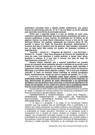 publicitário veiculado tinha o ilibado caráter institucional, nos exatos
termos do preconizado pelo art. 37, § 1º, da Lex Mater, ou se foi utilizado
pelo recorrido como forma de promoção pessoal.
Tenho que a segunda opção é a que se amolda ao caso, pois,
conforme é possível depreender dos documentos encartados aos autos, o
anúncio publicitário, o qual, frisa-se, foi publicado em 14 folhas, ou 28
páginas inteiras no jornal Diário Catarinense, trouxe a foto do Sr. Luiz
Henrique Silveira, ora apelado, estampada em primeiro plano (fl. 23),
quando à época era Chefe do Executivo Municipal, atribuindo-lhe o
sucesso dos seus 4 (quatro) anos de governo. Vale ressaltar, outrossim,
que ao lado desta foto consta um quadro em destaque contendo o
seguinte texto:
"Joinville – século 21 – Programa de Governo – Luiz Henrique –
Prefeito 15 – Loyola – Vice. Esse Programa de Governo foi distribuído de
casa em casa. Luiz Henrique e Loyola pediram, o tempo todo: leiam,
guardem e cobrem. E o que não é comum nos dias de hoje, foi
rigorosamente cumprido!" (fl. 23. v.)
Importa realçar, ademais, que o material publicitário em questão
trouxe as inúmeras obras realizadas durante o mandato do recorrido como
Prefeito de Joinville, sendo que em todas as páginas estão inseridas a
logomarca criada para identificar sua administração a frente do Executivo
Municipal, e em tantas outras páginas o slogan: "Os 4 anos que mudaram
Joinville". E mais, os diversos textos inseridos no encarte jornalístico
fazem, constantemente, alusão ao nome e à gestão do apelado. (fls. 23-36)
Certamente que se a finalidade maior fosse veicular a nominada
publicidade institucional, esta deveria ter sido feita de forma imparcial, ou
seja, desvinculada da pessoa do então administrador e da agremiação
partidária a que ele pertence, bem como sem a inserção da logomarca e do
slogan da sua gestão. Aí sim, poder-se-ia afirmar que a propaganda estaria
livre do cunho eleitoral e pessoal, cuja prática é repreendida pela lei.
A jurisprudência deste Sodalício tem assentado posicionamento no sentido
de repelir a utilização de recursos públicos em campanhas publicitárias como
forma de promover os agentes públicos, veja-se:
"ADMINISTRATIVO E CONSTITUCIONAL - AÇÃO CIVIL PÚBLICA -
IMPROBIDADE ADMINISTRATIVA - VEICULAÇÃO DE PUBLICIDADE
INSTITUCIONAL - REFERÊNCIA PESSOAL AO AGENTE POLÍTICO -
IMPOSSIBILIDADE - CF, ART. 37, § 1º
"1. O caput e o parágrafo 1º do artigo 37 da Constituição Federal
impedem que haja qualquer tipo de identificação entre a publicidade e os
titulares dos cargos alcançando os partidos políticos a que pertençam. O rigor
do dispositivo constitucional que assegura o princípio da impessoalidade vincula
a publicidade ao caráter educativo, informativo ou de orientação social é
incompatível com a menção de nomes, símbolos ou imagens, aí incluídos
slogans, que caracterizem promoção pessoal ou de servidores públicos. A
possibilidade de vinculação do conteúdo da divulgação com o partido político a
que pertença o titular do cargo público mancha o princípio da impessoalidade e
desnatura o caráter educativo, informativo ou de orientação que constam do
Gabinete Des. Subst. Paulo Henrique Moritz Martins da Silva
 