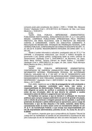 comando posto pelo constituinte dos oitenta [...]"(RE n. 191668, Min. Menezes
Direito)." (Apelação Cível n. 2010.061133-0, de Chapecó, rel. Des. Luiz Cézar
Medeiros, j. 19.04.2011)
Ainda:
"AÇÃO CIVIL PÚBLICA. IMPROBIDADE ADMINISTRATIVA.
PUBLICIDADE INSTITUCIONAL. INTELIGÊNCIA DO ART. 37, § 1º, DA CARTA
MAGNA. CAMPANHA PUBLICITÁRIA APRESENTADA PELO PRÓPRIO
PREFEITO, EM MÍDIA TELEVISIVA, SOB O PRETEXTO DE PRESTAR
CONTAS À COMUNIDADE. CHEFE DO EXECUTIVO CANDIDATO À
REELEIÇÃO NO MESMO ANO. INTENÇÃO DE PROMOÇÃO PESSOAL, COM
VERBAS PÚBLICAS. CONFIGURAÇÃO DA CONDUTA DESCRITA NO ART. 10,
XI, DA LEI N. 8.429/92. RESSARCIMENTO INTEGRAL DO DANO (ART. 12, II,
DA LIA).
"Perde o caráter informativo e educativo, prestigiados pelo art. 37, § 1º da
CRFB/88, a propaganda institucional, que vincula a matéria divulgada ao
governante e seu partido político, configurando lesão ao erário, passível de
ressarcimento" (Apelação Cível n. 2005.009670-7, de Blumenau, rel. Desa.
Sônia Maria Schmitz, Terceira Câmara de Direito Público, j. 3-6-2009)."
(Apelação Cível n. 2006.039537-8, de Lages, rel. Des. Subst. Paulo Henrique
Moritz Martins da Silva, j. 29.03.2011)
Também:
"AÇÃO CIVIL PÚBLICA. IMPROBIDADE ADMINISTRATIVA.
CONTRATAÇÃO DE EMPRESA JORNALÍSTICA PARA EDITORAÇÃO DE
INFORMATIVO INTERNO. PROPAGANDA PESSOAL DE AUTORIDADE
PÚBLICA. VIOLAÇÃO DO § 1º DO ART. 37 DA CF. DESRESPEITO AOS
PRINCÍPIOS DA MORALIDADE E DA IMPESSOALIDADE. CONDENAÇÃO AO
RESSARCIMENTO DOS PREJUÍZOS CAUSADOS AO ERÁRIO. RECURSO
DESPROVIDO." (Apelação Cível n. 2007.012209-1, de Itajaí, rel. Des. Cesar
Abreu, j. 24.11.2009)
Com efeito, registra-se que o fato da propaganda ter sido produzida e
veiculada por empresa contratada para tanto, não exime a
responsabilidade do Administrador Público, que, no mínimo, deveria ter
sido diligente ao ponto de verificar o conteúdo do material publicitário
antes da sua circulação, além do que deveria ter adotado a cautela
necessária antes de efetivar o pagamento por tais serviços.
Na hipótese em apreço, o que se denota é a utilização de recursos
públicos para comprar espaço publicitário em jornal de grande circulação,
com o intuito de promover a imagem pessoal do ora apelado, o qual tinha
pretensão de disputar o pleito eleitoral que se aproximava, para o cargo de
Governador, e que de fato disputou e foi eleito, restando, desta forma,
caracterizada lesão ao erário assim como ao mandamento talhado no art.
37, § 1º, da Constituição Federal, o que enseja sua responsabilidade por
ato de improbidade administrativa, previsto no art. 10, inciso XI, da Lei n.
8.429/92.
Por oportuno, impende gizar que a jurisprudência do Superior Tribunal de
Justiça tem se manifestado no sentido de ser prescindível a ocorrência de dolo
para subsunção do ato de improbidade por dano ao erário insculpido no art. 10
Gabinete Des. Subst. Paulo Henrique Moritz Martins da Silva
 