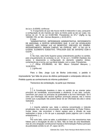 da Lei n. 8.429/92, confira-se:
"3. O argumento de que não houve má-fé é irrelevante in casu, porquanto
a configuração de ato ímprobo por dano ao Erário pode se dar por culpa, nos
termos do art. 10 da Lei 8.429/1992. Precedentes do STJ." (AgRg no Ag
1365386 / RS, rel. Min. Herman Benjamin, j. 22.03.2011)
E mais:
"ADMINISTRATIVO. IMPROBIDADE ADMINISTRATIVA. DEFERIMENTO
DE ADICIONAL A CERTOS SERVIDORES QUE, À LUZ DA LEGISLAÇÃO
VIGENTE, NÃO FAZIAM JUS AO BENEFÍCIO. PREJUÍZO AO ERÁRIO.
RESSARCIMENTO. MEDIDA CABÍVEL NA ESPÉCIE. ART. 10 DA LEI N.
8.429/92. ELEMENTO SUBJETIVO. TIPOLOGIA QUE SE SATISFAZ COM A
CULPA.
(...)
6. No mais, esta Corte Superior possui entendimento pacífico no sentido,
para enquadramento de condutas no art. 10 da Lei n. 8.429/92 (hipótese dos
autos), é despicienda a configuração do elemento subjetivo doloso,
contentando-se a norma, por sua literal redação, com a culpa. Precedentes.
(...)" (REsp 876.886/MG, rel. Min. Mauro Campbell Marques, j.
16.09.2010)
[...] (grifou-se)
Para o Des. Jorge Luiz de Borba (voto-vista), o pedido é
improcedente "por falta de prova da efetiva participação e antecipada ciência do
Prefeito quanto ao conhecimento do informe publicitário".
Transcrevo da contestação, na parte que interessa:
[...]
[...] A Constituição brasileira é clara no sentido de se orientar pelos
princípios da moralidade, economicidade e eficiência. A seu lado, contudo,
caminham pari passu os princípios da publicidade e da livre informação. Se é
certo que informação não deverá significar promoção pessoal, não é menos
correto que a população não poderá deixar de ser informada dos atos e obras
realizados.
[...]
[...] importa salientar que, dada a extrema concentração e indevida
privatização dos meios de comunicação, os representantes do Poder Público,
muitas vezes, não encontram o menor espaço para a difusão de suas
realizações e obras, a fim de que a população possa julgá-los com o devido
embasamento. [...]
[...]
Por outro lado, como se sabe, a publicidade é um dos mecanismos mais
hábeis para a divulgação de atos ou fatos. Não se trata de uma liberalidade,
mas de uma obrigação constitucional imposta à Administração Pública (princípio
da publicidade contido no art. 37, caput, da CF).
Gabinete Des. Subst. Paulo Henrique Moritz Martins da Silva
 