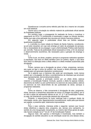 Questiona-se o encarte acima referido pelo fato de o mesmo ter circulado
em nível estadual.
Ocorre que a circulação do referido material de publicidade oficial atende
às finalidades públicas.
Em primeiro lugar, a propaganda foi realizada de forma a incentivar o
pagamento do IPTU. O contribuinte é incentivado a pagar os tributos devidos,
desde que veja a boa aplicação dos recursos em obras e serviços públicos.
Em segundo lugar, a publicidade oficial feita em âmbito estadual
igualmente é justificável.
[...] Joinville é a maior cidade do Estado de Santa Catarina, constituindo-
se em polo industrial, em cujo solo emerge um setor de prestação de serviços.
Daí a necessidade de se propagar o que a Administração Pública está fazendo
por Joinville. Trata-se de publicidade oficial necessária e lícita, a fim de alcançar
o desenvolvimento econômico, tão necessário para a geração de emprego e
renda.
[...]
Certo é que, se obras, projetos, serviços e programas realizados agradam
à população, isso terá um efeito benéfico para um político. Agora, o que deve
ficar clara é a distinção entre o efeito reflexo e o efeito imediato ocasionado pela
divulgação.
[...]
Porém, sempre que a divulgação se ativer a fatos, programas, serviços,
aos quais se liga o nome do político, não haverá a direta promoção pessoal,
vedada pelo ora apreciado dispositivo constitucional.
Se é patente que a imprensa não pode ser amordaçada, muito menos
poderá ser a divulgação de fatos e acontecimentos de interesse que envolvam
seus representantes, democraticamente eleitos.
Portanto, quando a promoção ocorrer por um efeito direto, está-se
violando a Constituição Federal. Contudo, quando o efeito foi apenas indireto,
decorrente da melhor ou pior performance no exercício da coisa pública, está-se
no exercício do livre dever-direito de dar publicidade às obras, serviços e
programas realizados.
[...]
Como se observa, o fato concernente à divulgação de atos, programas,
obras, serviços e campanhas associado ao nome e à imagem do político, por si
só não é capaz de representar ofensa ao art. 37, § 1º da Constituição Federal,
ou seja, de caracterizar a promoção pessoal dos requeridos.
Portanto, o requerimento do autor restringe todo e qualquer direito de
informação, sendo, pois, flagrantemente inconstitucional, razão pela qual deverá
ser julgada, a presente ação, totalmente improcedente.
[...]
Para o caso vertente, interessa então o seguinte: sempre que houver
direta referência a alguma obra, programa, ato, serviço e/ou campanha, no
sentido de uma inauguração, lançamento, ou mesmo das linhas gerais de ação,
não haverá violação ao § 1º do art. 37 da Constituição Federal.
Diga-se mais: não apenas a informação é incentivada, mas também a
divulgação do sentido educativo ou de orientação social de uma dessas obras,
Gabinete Des. Subst. Paulo Henrique Moritz Martins da Silva
 