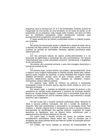 programas, atos ou serviços (art. 37, § 1º da Constituição). Portanto, quando da
inauguração de uma escola, de uma secretaria, de um posto de saúde, ou do
lançamento de um programa, nada impede (pelo contrário, isto deve ser feito)
que as finalidades perseguidas sejam devidamente expostas, para
acompanhamento e julgamento, por parte da população.
É nesse sentido que se orienta a publicidade contida no referido encarte,
ora combatida.
[...]
No campo da comunicação social, o cidadão tem o direito de saber não só
a respeito dos fatos públicos e privados, de interesse público, mas inclusive de
conhecer as opiniões de autoridades, cientistas, agentes econômicos sobre
determinado fato.
[...]
Um dos princípios básicos do regime jurídico-administrativo é o da
presunção da legitimidade e veracidade dos atos administrativos. Daí decorre
imperiosamente que a parte interessada comprove, robustamente, a ilegalidade
do ato administrativo.
No entanto, até o presente momento, o autor não conseguiu demonstrar a
ilicitude da conduta do réu.
[...]
Em primeiro lugar, cumpre lembrar que existem, aproximadamente, cento
e oitenta e cinco imagens estampadas no referido encarte. Desse total, existem
apenas quatro imagens do requerido. A quase totalidade das imagens retrata
cidadãos joinvilenses, escolas, salas de aula, creches, postos de saúde,
conjuntos habitacionais, pontes, ruas, estações da cidadania, museus,
centreventos, obras e edifícios públicos.
Em segundo lugar, dentre as milhares de palavras e expressões
empregadas o texto do encarte apenas algumas fazem alusão ao nome Luiz
Henrique da Silveira.
Em terceiro lugar, a inserção da fotografia da equipe de governo e dos
vereadores de Joinville revela exatamente a ausência de promoção pessoal.
Buscou-se, através dessas imagens, mostrar para a comunidade quais são as
pessoas que trabalham em prol do interesse público, seja exercendo a função
executiva, seja a legislativa.
Tal fato revela que o encarte contendo publicidade oficial, referente às
obras e serviços públicos municipais, não tem o condão de enaltecer o
requerido. Não está caracterizado o personalismo na divulgação oficial. Pelo
contrário, o referido material serve à divulgação de obras e serviços públicos,
acompanhada da identificação dos agentes políticos, ocupantes de cargos
executivos ou legislativos, que, de alguma forma, contribuíram para o
desenvolvimento de políticas públicas em Joinville.
Em quarto lugar, o encarte circulou em janeiro do corrente, época
imediatamente pós-eleitoral. Diante desse fato, como se conceber que a
divulgação das obras públicas tenha sido feita em caráter de promoção pessoal,
para fins eleitorais?
Em síntese, não houve violação ao princípio da impessoalidade. No
Gabinete Des. Subst. Paulo Henrique Moritz Martins da Silva
 