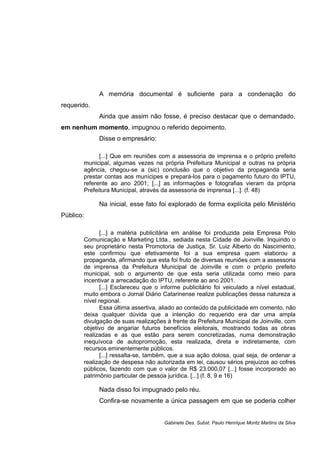 A memória documental é suficiente para a condenação do
requerido.
Ainda que assim não fosse, é preciso destacar que o demandado,
em nenhum momento, impugnou o referido depoimento.
Disse o empresário:
[...] Que em reuniões com a assessoria de imprensa e o próprio prefeito
municipal, algumas vezes na própria Prefeitura Municipal e outras na própria
agência, chegou-se a (sic) conclusão que o objetivo da propaganda seria
prestar contas aos munícipes e prepará-los para o pagamento futuro do IPTU,
referente ao ano 2001; [...] as informações e fotografias vieram da própria
Prefeitura Municipal, através da assessoria de imprensa [...]. (f. 48)
Na inicial, esse fato foi explorado de forma explícita pelo Ministério
Público:
[...] a matéria publicitária em análise foi produzida pela Empresa Pólo
Comunicação e Marketing Ltda., sediada nesta Cidade de Joinville. Inquirido o
seu proprietário nesta Promotoria de Justiça, Sr. Luiz Alberto do Nascimento,
este confirmou que efetivamente foi a sua empresa quem elaborou a
propaganda, afirmando que esta foi fruto de diversas reuniões com a assessoria
de imprensa da Prefeitura Municipal de Joinville e com o próprio prefeito
municipal, sob o argumento de que esta seria utilizada como meio para
incentivar a arrecadação do IPTU, referente ao ano 2001.
[...] Esclareceu que o informe publicitário foi veiculado a nível estadual,
muito embora o Jornal Diário Catarinense realize publicações dessa natureza a
nível regional.
Essa última assertiva, aliado ao conteúdo da publicidade em comento, não
deixa qualquer dúvida que a intenção do requerido era dar uma ampla
divulgação de suas realizações à frente da Prefeitura Municipal de Joinville, com
objetivo de angariar futuros benefícios eleitorais, mostrando todas as obras
realizadas e as que estão para serem concretizadas, numa demonstração
inequívoca de autopromoção, esta realizada, direta e indiretamente, com
recursos eminentemente públicos.
[...] ressalta-se, também, que a sua ação dolosa, qual seja, de ordenar a
realização de despesa não autorizada em lei, causou sérios prejuízos ao cofres
públicos, fazendo com que o valor de R$ 23.000,07 [...] fosse incorporado ao
patrimônio particular de pessoa jurídica. [...] (f. 8, 9 e 16)
Nada disso foi impugnado pelo réu.
Confira-se novamente a única passagem em que se poderia colher
Gabinete Des. Subst. Paulo Henrique Moritz Martins da Silva
 