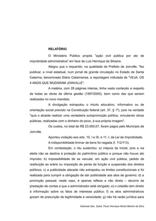 RELATÓRIO
O Ministério Público propôs "ação civil pública por ato de
improbidade administrativa" em face de Luiz Henrique da Silveira.
Alegou que o requerido, na qualidade de Prefeito de Joinville, "fez
publicar, a nível estadual, num jornal de grande circulação no Estado de Santa
Catarina, denominado Diário Catarinense, a reportagem intitulada de "VEJA: OS
4 ANOS QUE MUDARAM JOINVILLE".
A matéria, com 28 páginas inteiras, tinha vasto conteúdo a respeito
de todas as obras da última gestão (1997/2000), bem como das que seriam
realizadas no novo mandato.
A divulgação extrapolou o intuito educativo, informativo ou de
orientação social previsto na Constituição federal (art. 37, § 1º), pois na verdade
"quis o alcaide realizar uma verdadeira autopromoção política, vinculando obras
públicas, realizadas com o dinheiro do povo, à sua própria imagem".
Os custos, no total de R$ 23.000,07, foram pagos pelo Município de
Joinville.
Apontou violação aos arts. 10, I e IX, e 11, I, da Lei de Improbidade.
A indisponibilidade liminar de bens foi negada (f. 112/113).
Em contestação, o réu sustentou: a) inépcia da inicial, pois a via
eleita não se destina à proteção do patrimônio público e porque não houve ato
ímprobo; b) impossibilidade de se veicular, em ação civil pública, pedido de
restituição ao erário ou imposição de perda da função e suspensão dos direitos
políticos; c) a publicidade atacada não extrapolou os limites constitucionais e foi
realizada para cumprir a obrigação de dar publicidade aos atos de governo; d) a
promoção pessoal, neste caso, é apenas reflexa e não direta – decorre da
prestação de contas a que o administrador está obrigado; e) o cidadão tem direito
à informação sobre os fatos de interesse público; f) os atos administrativos
gozam de presunção de legitimidade e veracidade; g) não há razão jurídica para
Gabinete Des. Subst. Paulo Henrique Moritz Martins da Silva
 