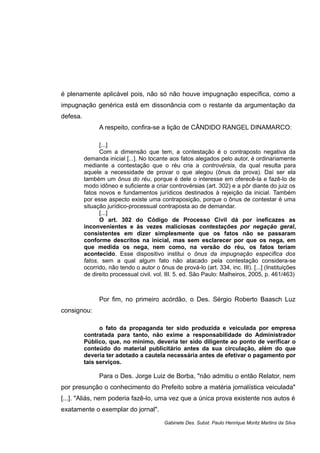 é plenamente aplicável pois, não só não houve impugnação específica, como a
impugnação genérica está em dissonância com o restante da argumentação da
defesa.
A respeito, confira-se a lição de CÂNDIDO RANGEL DINAMARCO:
[...]
Com a dimensão que tem, a contestação é o contraposto negativa da
demanda inicial [...]. No tocante aos fatos alegados pelo autor, é ordinariamente
mediante a contestação que o réu cria a controvérsia, da qual resulta para
aquele a necessidade de provar o que alegou (ônus da prova). Daí ser ela
também um ônus do réu, porque é dele o interesse em oferecê-la e fazê-lo de
modo idôneo e suficiente a criar controvérsias (art. 302) e a pôr diante do juiz os
fatos novos e fundamentos jurídicos destinados à rejeição da inicial. Também
por esse aspecto existe uma contraposição, porque o ônus de contestar é uma
situação jurídico-processual contraposta ao de demandar.
[...]
O art. 302 do Código de Processo Civil dá por ineficazes as
inconvenientes e às vezes maliciosas contestações por negação geral,
consistentes em dizer simplesmente que os fatos não se passaram
conforme descritos na inicial, mas sem esclarecer por que os nega, em
que medida os nega, nem como, na versão do réu, os fatos teriam
acontecido. Esse dispositivo institui o ônus da impugnação específica dos
fatos, sem a qual algum fato não atacado pela contestação considera-se
ocorrido, não tendo o autor o ônus de prová-lo (art. 334, inc. III). [...] (Instituições
de direito processual civil. vol. III. 5. ed. São Paulo: Malheiros, 2005, p. 461/463)
Por fim, no primeiro acórdão, o Des. Sérgio Roberto Baasch Luz
consignou:
o fato da propaganda ter sido produzida e veiculada por empresa
contratada para tanto, não exime a responsabilidade do Administrador
Público, que, no mínimo, deveria ter sido diligente ao ponto de verificar o
conteúdo do material publicitário antes da sua circulação, além do que
deveria ter adotado a cautela necessária antes de efetivar o pagamento por
tais serviços.
Para o Des. Jorge Luiz de Borba, "não admitiu o então Relator, nem
por presunção o conhecimento do Prefeito sobre a matéria jornalística veiculada"
[...]. "Aliás, nem poderia fazê-lo, uma vez que a única prova existente nos autos é
exatamente o exemplar do jornal".
Gabinete Des. Subst. Paulo Henrique Moritz Martins da Silva
 