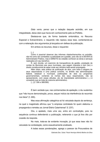 Data venia, penso que a redação daquele acórdão, em sua
integralidade, deixa claro que havia sim conhecimento pelo ex-Prefeito.
Destaca-se que, de forma bastante sintomática, no Recurso
Especial e Extraordinário, o requerido não repisou essa tese, contentando-se
com a reiteração dos argumentos já lançados em defesa da publicação.
Em ambos os recursos, disse o requerido:
[...]
Como é possível observar dos informes citados/transcritos no acórdão,
não há como ser combatida a publicidade em questão, pois não só é DEVER do
Administrador Público, mas é DIREITO do cidadão conhecer as obras e serviços
realizados em seu benefício.
É, sem dúvida, um exercício de transparência de gestão, prestação de
contas do Município aos seus munícipes, que pagam impostos e tem (sic) o
direito constitucional de saber onde seu dinheiro está sendo empregado.
Além disso, esta prática de publicação de atos, com fotos e slogans de
seus responsáveis é uma prática corrente, no âmbito das administrações
federal, estadual e municipal, publicações de atos ou programas
governamentais, contendo os nomes dos seus responsáveis, não se
apresentando, com essas atitudes, ato de improbidade administrativa (...) é
consabido que se trata de costume administrativo.
[...] (f. 356 e 368/369)
É bem verdade que, nas contrarrazões de apelação, o réu sustentou
que "não houve demonstração, prova, sequer indício da interferência do recorrido
nos fatos" (f. 295).
Mas essa afirmação categórica só foi veiculada depois da sentença,
na qual o magistrado afirmou que "a empresa contratada foi quem elaborou a
propaganda e remeteu ao Jornal Diário Catarinense" (f. 237).
Ora, o apelado, mais uma vez, entra em contradição, pois na
sequência continua defendendo a publicação, reiterando o que já fora dito por
ocasião da resposta.
No mais, trata-se de evidente inovação, já que essa tese não foi
veiculada na contestação, como exaustivamente analisado.
A todas essas ponderações, agrego o parecer da Procuradora de
Gabinete Des. Subst. Paulo Henrique Moritz Martins da Silva
 