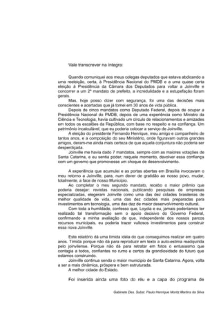 Vale transcrever na íntegra:
Quando comuniquei aos meus colegas deputados que estava abdicando a
uma reeleição, certa, à Presidência Nacional do PMDB e a uma quase certa
eleição à Presidência da Câmara dos Deputados para voltar a Joinville e
concorrer a um 2º mandato de prefeito, a incredulidade e a estupefação foram
gerais.
Mas, hoje posso dizer com segurança, foi uma das decisões mais
conscientes e acertadas que já tomei em 30 anos de vida pública.
Depois de cinco mandatos como Deputado Federal, depois de ocupar a
Presidência Nacional do PMDB, depois de uma experiência como Ministro da
Ciência e Tecnologia, havia cultivado um círculo de relacionamentos e amizades
em todos os escalões da República, com base no respeito e na confiança. Um
patrimônio incalculável, que eu poderia colocar a serviço de Joinville.
A eleição do presidente Fernando Henrique, meu amigo e companheiro de
tantos anos, e a composição do seu Ministério, onde figuravam outros grandes
amigos, deram-me ainda mais certeza de que aquela conjuntura não poderia ser
desperdiçada.
Joinville me havia dado 7 mandatos, sempre com as maiores votações de
Santa Catarina, e eu sentia poder, naquele momento, devolver essa confiança
com um governo que promovesse um choque de desenvolvimento.
A experiência que acumulei e as portas abertas em Brasília invocavam o
meu retorno a Joinville, para, num dever de gratidão ao nosso povo, mudar,
totalmente, a face de nosso Município.
Ao completar o meu segundo mandato, recebo o maior prêmio que
poderia desejar: revistas nacionais, publicando pesquisas de empresas
especializadas, elegeram Joinville como uma das dez cidades brasileiras de
melhor qualidade de vida, uma das dez cidades mais preparadas para
investimentos em tecnologia, uma das dez de maior desenvolvimento cultural.
Com toda a humildade, confesso que, Loyola e eu, jamais poderíamos ter
realizado tal transformação sem o apoio decisivo do Governo Federal,
confirmando a minha avaliação de que, independente dos nossos parcos
recursos municipais, eu poderia trazer vultosos investimentos para construir
essa nova Joinville.
Este relatório dá uma tímida idéia do que conseguimos realizar em quatro
anos. Tímida porque não dá para reproduzir em texto a auto-estima readquirida
pelo joinvilense. Porque não dá para retratar em fotos o entusiasmo que
contagia a todos, confiantes no rumo e certos da grandiosidade do futuro que
estamos construindo.
Joinville continua sendo o maior município de Santa Catarina. Agora, volta
a ser a mais dinâmica, próspera e bem estruturada.
A melhor cidade do Estado.
Foi inserida ainda uma foto do réu e a capa do programa de
Gabinete Des. Subst. Paulo Henrique Moritz Martins da Silva
 