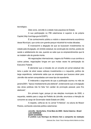 tecnológico.
Data venia, Joinville é a cidade mais populosa do Estado.
A sua participação no PIB catarinense é superior à da própria
Capital (http://cod.ibge.gov.br/233FF).
É de conhecimento público e notório o desenvolvimento econômico
desse Município, que conta com grande parque industrial há muitas décadas.
É inverossímil a alegação de que se buscavam investimentos na
cidade pela divulgação, em âmbito estadual, da construção de creches, postos de
saúde e asfaltamento de vias, quando se sabe que os empreendimentos que lá
se instalam são de grande monta.
Há negociações internacionais, viagens do Prefeito e sua comitiva a
outros países, negociações longas em que muitas vezes há participação do
Executivo Federal.
É elementar que a inclusão de um encarte em jornal estadual não
teria o poder de atrair esses vultosos investimentos e o requerido, político de
larga experiência, certamente sabia que as empresas que buscava atrair para
Joinville não seriam conquistadas com esse tipo de expediente.
É irrelevante o argumento de que a publicação ocorreu no mês de
janeiro/2001, "época imediatamente pós-eleitoral", evidenciando que a divulgação
das obras públicas não foi feita "em caráter de promoção pessoal, para fins
eleitorais".
Em primeiro lugar, porque já nas eleições municipais de 2000, o
requerido, reeleito para o cargo de Prefeito de Joinville, anunciava a intenção de
concorrer ao cargo de Governador deste Estado em 2002.
A respeito, colhe-se do no Jornal "A Notícia", na coluna de Moacir
Pereira, conhecido colunista político catarinense:
Joinville - Quinta-feira, 18 de Maio de 2000 - Santa Catarina - Brasil
LUIZ HENRIQUE
QUER GOVERNO
O prefeito Luiz Henrique da Silveira fará a campanha da reeleição
Gabinete Des. Subst. Paulo Henrique Moritz Martins da Silva
 