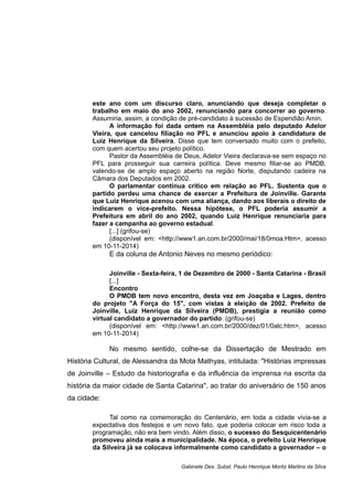 este ano com um discurso claro, anunciando que deseja completar o
trabalho em maio do ano 2002, renunciando para concorrer ao governo.
Assumiria, assim, a condição de pré-candidato à sucessão de Esperidião Amin.
A informação foi dada ontem na Assembléia pelo deputado Adelor
Vieira, que cancelou filiação no PFL e anunciou apoio à candidatura de
Luiz Henrique da Silveira. Disse que tem conversado muito com o prefeito,
com quem acertou seu projeto político.
Pastor da Assembléia de Deus, Adelor Vieira declarava-se sem espaço no
PFL para prosseguir sua carreira política. Deve mesmo filiar-se ao PMDB,
valendo-se de amplo espaço aberto na região Norte, disputando cadeira na
Câmara dos Deputados em 2002.
O parlamentar continua crítico em relação ao PFL. Sustenta que o
partido perdeu uma chance de exercer a Prefeitura de Joinville. Garante
que Luiz Henrique acenou com uma aliança, dando aos liberais o direito de
indicarem o vice-prefeito. Nessa hipótese, o PFL poderia assumir a
Prefeitura em abril do ano 2002, quando Luiz Henrique renunciaria para
fazer a campanha ao governo estadual.
[...] (grifou-se)
(disponível em: <http://www1.an.com.br/2000/mai/18/0moa.Htm>, acesso
em 10-11-2014)
E da coluna de Antonio Neves no mesmo periódico:
Joinville - Sexta-feira, 1 de Dezembro de 2000 - Santa Catarina - Brasil
[...]
Encontro
O PMDB tem novo encontro, desta vez em Joaçaba e Lages, dentro
do projeto "A Força do 15", com vistas à eleição de 2002. Prefeito de
Joinville, Luiz Henrique da Silveira (PMDB), prestigia a reunião como
virtual candidato a governador do partido. (grifou-se)
(disponível em: <http://www1.an.com.br/2000/dez/01/0alc.htm>, acesso
em 10-11-2014)
No mesmo sentido, colhe-se da Dissertação de Mestrado em
História Cultural, de Alessandra da Mota Mathyas, intitulada: "Histórias impressas
de Joinville – Estudo da historiografia e da influência da imprensa na escrita da
história da maior cidade de Santa Catarina", ao tratar do aniversário de 150 anos
da cidade:
Tal como na comemoração do Centenário, em toda a cidade vivia-se a
expectativa dos festejos e um novo fato, que poderia colocar em risco toda a
programação, não era bem vindo. Além disso, o sucesso do Sesquicentenário
promoveu ainda mais a municipalidade. Na época, o prefeito Luiz Henrique
da Silveira já se colocava informalmente como candidato a governador – o
Gabinete Des. Subst. Paulo Henrique Moritz Martins da Silva
 