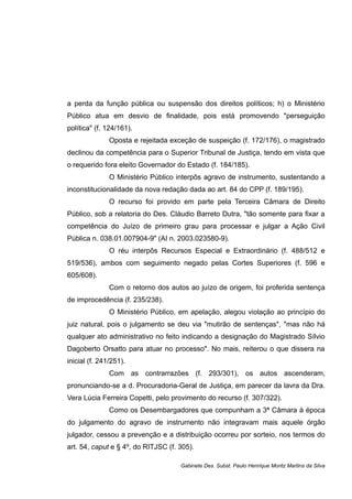 a perda da função pública ou suspensão dos direitos políticos; h) o Ministério
Público atua em desvio de finalidade, pois está promovendo "perseguição
política" (f. 124/161).
Oposta e rejeitada exceção de suspeição (f. 172/176), o magistrado
declinou da competência para o Superior Tribunal de Justiça, tendo em vista que
o requerido fora eleito Governador do Estado (f. 184/185).
O Ministério Público interpôs agravo de instrumento, sustentando a
inconstitucionalidade da nova redação dada ao art. 84 do CPP (f. 189/195).
O recurso foi provido em parte pela Terceira Câmara de Direito
Público, sob a relatoria do Des. Cláudio Barreto Dutra, "tão somente para fixar a
competência do Juízo de primeiro grau para processar e julgar a Ação Civil
Pública n. 038.01.007904-9" (AI n. 2003.023580-9).
O réu interpôs Recursos Especial e Extraordinário (f. 488/512 e
519/536), ambos com seguimento negado pelas Cortes Superiores (f. 596 e
605/608).
Com o retorno dos autos ao juízo de origem, foi proferida sentença
de improcedência (f. 235/238).
O Ministério Público, em apelação, alegou violação ao princípio do
juiz natural, pois o julgamento se deu via "mutirão de sentenças", "mas não há
qualquer ato administrativo no feito indicando a designação do Magistrado Sílvio
Dagoberto Orsatto para atuar no processo". No mais, reiterou o que dissera na
inicial (f. 241/251).
Com as contrarrazões (f. 293/301), os autos ascenderam,
pronunciando-se a d. Procuradoria-Geral de Justiça, em parecer da lavra da Dra.
Vera Lúcia Ferreira Copetti, pelo provimento do recurso (f. 307/322).
Como os Desembargadores que compunham a 3ª Câmara à época
do julgamento do agravo de instrumento não integravam mais aquele órgão
julgador, cessou a prevenção e a distribuição ocorreu por sorteio, nos termos do
art. 54, caput e § 4º, do RITJSC (f. 305).
Gabinete Des. Subst. Paulo Henrique Moritz Martins da Silva
 
