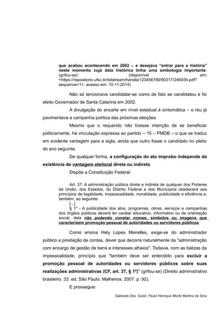 que acabou acontecendo em 2002 – e desejava “entrar para a história”
neste momento cuja data histórica tinha uma simbologia importante.
(grifou-se) (disponível em:
<https://repositorio.ufsc.br/bitstream/handle/123456789/90317/246939.pdf?
sequence=1>, acesso em: 10-11-2014)
Não só tencionava candidatar-se como de fato se candidatou e foi
eleito Governador de Santa Catarina em 2002.
A divulgação do encarte em nível estadual é sintomática – o réu já
pavimentava a campanha política das próximas eleições.
Mesmo que o requerido não tivesse intenção de se beneficiar
politicamente, há vinculação expressa ao partido – 15 – PMDB – o que se traduz
em evidente vantagem para a sigla, ainda que outro fosse o candidato no pleito
do ano seguinte.
De qualquer forma, a configuração do ato ímprobo independe da
existência de vantagem eleitoral direta ou indireta.
Dispõe a Constituição Federal:
Art. 37. A administração pública direta e indireta de qualquer dos Poderes
da União, dos Estados, do Distrito Federal e dos Municípios obedecerá aos
princípios de legalidade, impessoalidade, moralidade, publicidade e eficiência e,
também, ao seguinte:
[...]
§ 1º - A publicidade dos atos, programas, obras, serviços e campanhas
dos órgãos públicos deverá ter caráter educativo, informativo ou de orientação
social, dela não podendo constar nomes, símbolos ou imagens que
caracterizem promoção pessoal de autoridades ou servidores públicos.
Como ensina Hely Lopes Meirelles, exige-se do administrador
público a prestação de contas, dever que decorre naturalmente da "administração
com encargo de gestão de bens e interesses alheios". Todavia, com as balizas da
impessoalidade, princípio que "também deve ser entendido para excluir a
promoção pessoal de autoridades ou servidores públicos sobre suas
realizações administrativas (CF, art. 37, § 1º)" (grifou-se) (Direito administrativo
brasileiro. 33. ed. São Paulo: Malheiros, 2007. p. 92).
E prossegue:
Gabinete Des. Subst. Paulo Henrique Moritz Martins da Silva
 