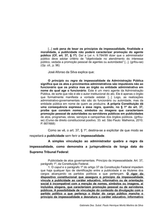 [...] sob pena de lesar os princípios da impessoalidade, finalidade e
moralidade, a publicidade não poderá caracterizar promoção do agente
público (CF, art. 37, § 1º). Daí a Lei n. 9.784/99 dizer que o administrador
público deve adotar critério de "objetividade no atendimento do interesse
público, vedada a promoção pessoal de agentes ou autoridades" [...]. (grifou-se)
(Op. cit., p. 96)
José Afonso da Silva explica que:
O princípio ou regra da impessoalidade da Administração Pública
significa que os atos e provimentos administrativos são imputáveis não ao
funcionário que os pratica mas ao órgão ou entidade administrativa em
nome do qual age o funcionário. Este é um mero agente da Administração
Pública, de sorte que não é ele o autor institucional do ato. Ele é apenas o órgão
que formalmente manifesta a vontade estatal. [...] Logo, as realizações
administrativo-governamentais não são do funcionário ou autoridade, mas da
entidade pública em nome de quem as produzira. A própria Constituição dá
uma consequência expressa a essa regra, quando, no § 1º do art. 37,
proíbe que constem nomes, símbolos ou imagens que caracterizem
promoção pessoal de autoridades ou servidores públicos em publicidades
de atos, programas, obras, serviços e campanhas dos órgãos públicos. (grifou-
se) (Curso de direito constitucional positivo. 33. ed. São Paulo: Malheiros, 2010.
P. 667/668)
Como se vê, o art. 37, § 1º, destina-se a explicitar de que modo se
respeitará a publicidade sem ferir a impessoalidade.
A simples vinculação ao administrador quebra a regra da
impessoalidade, como demonstra a jurisprudência de longa data do
Supremo Tribunal Federal:
Publicidade de atos governamentais. Princípio da impessoalidade. Art. 37,
parágrafo 1º, da Constituição Federal.
1. O caput e o parágrafo 1º do artigo 37 da Constituição Federal impedem
que haja qualquer tipo de identificação entre a publicidade e os titulares dos
cargos alcançando os partidos políticos a que pertençam. O rigor do
dispositivo constitucional que assegura o princípio da impessoalidade
vincula a publicidade ao caráter educativo, informativo ou de orientação
social é incompatível com a menção de nomes, símbolos ou imagens, aí
incluídos slogans, que caracterizem promoção pessoal ou de servidores
públicos. A possibilidade de vinculação do conteúdo da divulgação com o
partido político a que pertença o titular do cargo público mancha o
princípio da impessoalidade e desnatura o caráter educativo, informativo
Gabinete Des. Subst. Paulo Henrique Moritz Martins da Silva
 