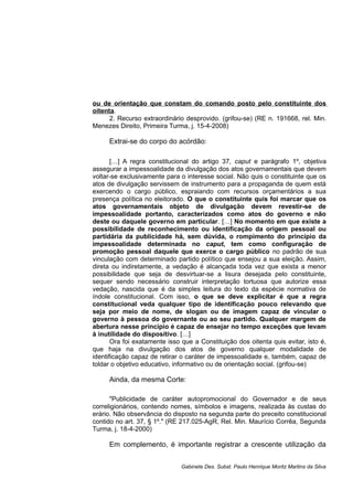 ou de orientação que constam do comando posto pelo constituinte dos
oitenta.
2. Recurso extraordinário desprovido. (grifou-se) (RE n. 191668, rel. Min.
Menezes Direito, Primeira Turma, j. 15-4-2008)
Extrai-se do corpo do acórdão:
[…] A regra constitucional do artigo 37, caput e parágrafo 1º, objetiva
assegurar a impessoalidade da divulgação dos atos governamentais que devem
voltar-se exclusivamente para o interesse social. Não quis o constituinte que os
atos de divulgação servissem de instrumento para a propaganda de quem está
exercendo o cargo público, espraiando com recursos orçamentários a sua
presença política no eleitorado. O que o constituinte quis foi marcar que os
atos governamentais objeto de divulgação devem revestir-se de
impessoalidade portanto, caracterizados como atos do governo e não
deste ou daquele governo em particular. […] No momento em que existe a
possibilidade de reconhecimento ou identificação da origem pessoal ou
partidária da publicidade há, sem dúvida, o rompimento do princípio da
impessoalidade determinada no caput, tem como configuração de
promoção pessoal daquele que exerce o cargo público no padrão de sua
vinculação com determinado partido político que ensejou a sua eleição. Assim,
direta ou indiretamente, a vedação é alcançada toda vez que exista a menor
possibilidade que seja de desvirtuar-se a lisura desejada pelo constituinte,
sequer sendo necessário construir interpretação tortuosa que autorize essa
vedação, nascida que é da simples leitura do texto da espécie normativa de
índole constitucional. Com isso, o que se deve explicitar é que a regra
constitucional veda qualquer tipo de identificação pouco relevando que
seja por meio de nome, de slogan ou de imagem capaz de vincular o
governo à pessoa do governante ou ao seu partido. Qualquer margem de
abertura nesse princípio é capaz de ensejar no tempo exceções que levam
à inutilidade do dispositivo. […]
Ora foi exatamente isso que a Constituição dos oitenta quis evitar, isto é,
que haja na divulgação dos atos de governo qualquer modalidade de
identificação capaz de retirar o caráter de impessoalidade e, também, capaz de
toldar o objetivo educativo, informativo ou de orientação social. (grifou-se)
Ainda, da mesma Corte:
"Publicidade de caráter autopromocional do Governador e de seus
correligionários, contendo nomes, símbolos e imagens, realizada às custas do
erário. Não observância do disposto na segunda parte do preceito constitucional
contido no art. 37, § 1º." (RE 217.025-AgR, Rel. Min. Maurício Corrêa, Segunda
Turma, j. 18-4-2000)
Em complemento, é importante registrar a crescente utilização da
Gabinete Des. Subst. Paulo Henrique Moritz Martins da Silva
 