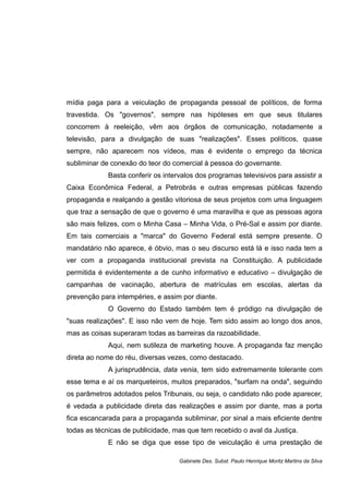 mídia paga para a veiculação de propaganda pessoal de políticos, de forma
travestida. Os "governos", sempre nas hipóteses em que seus titulares
concorrem à reeleição, vêm aos órgãos de comunicação, notadamente a
televisão, para a divulgação de suas "realizações". Esses políticos, quase
sempre, não aparecem nos vídeos, mas é evidente o emprego da técnica
subliminar de conexão do teor do comercial à pessoa do governante.
Basta conferir os intervalos dos programas televisivos para assistir a
Caixa Econômica Federal, a Petrobrás e outras empresas públicas fazendo
propaganda e realçando a gestão vitoriosa de seus projetos com uma linguagem
que traz a sensação de que o governo é uma maravilha e que as pessoas agora
são mais felizes, com o Minha Casa – Minha Vida, o Pré-Sal e assim por diante.
Em tais comerciais a "marca" do Governo Federal está sempre presente. O
mandatário não aparece, é óbvio, mas o seu discurso está lá e isso nada tem a
ver com a propaganda institucional prevista na Constituição. A publicidade
permitida é evidentemente a de cunho informativo e educativo – divulgação de
campanhas de vacinação, abertura de matrículas em escolas, alertas da
prevenção para intempéries, e assim por diante.
O Governo do Estado também tem é pródigo na divulgação de
"suas realizações". E isso não vem de hoje. Tem sido assim ao longo dos anos,
mas as coisas superaram todas as barreiras da razoabilidade.
Aqui, nem sutileza de marketing houve. A propaganda faz menção
direta ao nome do réu, diversas vezes, como destacado.
A jurisprudência, data venia, tem sido extremamente tolerante com
esse tema e aí os marqueteiros, muitos preparados, "surfam na onda", seguindo
os parâmetros adotados pelos Tribunais, ou seja, o candidato não pode aparecer,
é vedada a publicidade direta das realizações e assim por diante, mas a porta
fica escancarada para a propaganda subliminar, por sinal a mais eficiente dentre
todas as técnicas de publicidade, mas que tem recebido o aval da Justiça.
E não se diga que esse tipo de veiculação é uma prestação de
Gabinete Des. Subst. Paulo Henrique Moritz Martins da Silva
 