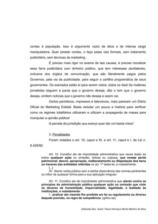 contas à população. Isso é argumento vazio de ética e de intensa carga
manipuladora. Quer prestar contas, o faça pelas vias formais, sem tratamento
publicitário, sem técnicas de marketing.
É preciso mais rigor no exame de tais causas, é preciso moralizar
essa farra publicitária com dinheiro público, que tem interesses plurilaterais,
inclusive dos órgãos de comunicação, que são literalmente pagos pelos
Governos, pela via da publicidade, para seguir a cartilha programática de seus
governantes. Os exemplos estão aí para serem vistos, todos os dias! As matérias
jornalistas seguem a pauta que o governo deseja, dão o tom que o governo
deseja, omitem notícias que o governo não deseja e assim vai.
Certos periódicos, impressos e televisivos, mais parecem um Diário
Oficial do Marketing Estatal. Basta estudar um pouco a história para verificar
como os regimes totalitários utilizaram e utilizam a propaganda de massa para
manipular a opinião pública!
A parcela da jurisdição que exerço quer dar um basta nisso!
3. Penalidades
Foram violados o art. 10, caput e XI, e art. 11, caput e I, da Lei n.
8.429/92:
Art. 10. Constitui ato de improbidade administrativa que causa lesão ao
erário qualquer ação ou omissão, dolosa ou culposa, que enseje perda
patrimonial, desvio, apropriação, malbaratamento ou dilapidação dos bens
ou haveres das entidades referidas no art. 1º desta lei, e notadamente:
[...]
XI - liberar verba pública sem a estrita observância das normas pertinentes
ou influir de qualquer forma para a sua aplicação irregular;
Art. 11. Constitui ato de improbidade administrativa que atenta contra os
princípios da administração pública qualquer ação ou omissão que viole
os deveres de honestidade, imparcialidade, legalidade, e lealdade às
instituições, e notadamente:
I - praticar ato visando fim proibido em lei ou regulamento ou diverso
daquele previsto, na regra de competência; (grifou-se)
Gabinete Des. Subst. Paulo Henrique Moritz Martins da Silva
 