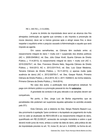 RE n. 349.703, j. 3-12-2008).
A pena no âmbito da improbidade deve servir ao alcance dos fins
almejados (retribuição ao agente que cometeu o ato ímprobo e prevenção de
novos desvios); deve ser a menos gravosa apta a atingir esses fins; e deve
respeitar o equilíbrio entre o prejuízo causado à Administração e aquele que será
imposto ao agente.
Em casos semelhantes, as Câmara têm oscilado entre: a)
ressarcimento integral do dano + multa civil + suspensão dos direitos políticos
(AC n. 2009.054586-2, rel. Des. Júlio César Knoll, Quarta Câmara de Direito
Público, j. 11-4-2013); b) ressarcimento integral do dano + multa civil (AC n.
2010.035279-7, rel. Des. Francisco Oliveira Neto, Segunda Câmara de Direito
Público, j. 18-6-2013; AC n. 2013.031174-5, rel. Des. Luiz Cézar Medeiros,
Terceira Câmara de Direito Público, j. 19-11-2013); c) apenas multa (pela
ausência de dano) (AC n. 2012.026793-7, rel. Des. Gaspar Rubick, Primeira
Câmara de Direito Público, j. 25-2-2014; AC n. 2011.102692-0, de minha relatoria,
Primeira Câmara de Direito Público, j. 19-8-2014).
No caso dos autos, a publicação teve abrangência estadual, foi
paga com dinheiro público e a promoção pessoal do réu foi ostensiva.
A gravidade da conduta é de grau elevado e as sanções devem ser
compatíveis.
No ponto, o Des. Jorge Luiz de Borba argumentou que as
penalidades não poderiam ser superiores àquelas aplicadas no acórdão anulado
pelo STJ.
Esta Câmara, sob a relatoria do Des. Sérgio Roberto Baasch Luz,
deu provimento à apelação "para condenar o réu/apelado ao pagamento de multa
civil no valor já atualizado de R$15.000,00 e ao ressarcimento integral do dano,
quantificado em R$ 23.000,07, acrescido de correção monetária e sobre o qual
deverá incidir juros de mora, ambos a contar da data do dano, pela prática do ato
de improbidade previsto no art. 10, inciso XI, da Lei n. 8.429/92, na forma do art.
Gabinete Des. Subst. Paulo Henrique Moritz Martins da Silva
 