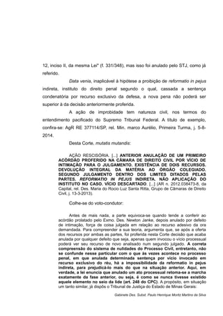 12, inciso II, da mesma Lei" (f. 331/348), mas isso foi anulado pelo STJ, como já
referido.
Data venia, inaplicável à hipótese a proibição de reformatio in pejus
indireta, instituto do direito penal segundo o qual, cassada a sentença
condenatória por recurso exclusivo da defesa, a nova pena não poderá ser
superior à da decisão anteriormente proferida.
A ação de improbidade tem natureza civil, nos termos do
entendimento pacificado do Supremo Tribunal Federal. A título de exemplo,
confira-se: AgR RE 377114/SP, rel. Min. marco Aurélio, Primeira Turma, j. 5-8-
2014.
Desta Corte, mutatis mutandis:
AÇÃO RESCISÓRIA. [...] ANTERIOR ANULAÇÃO DE UM PRIMEIRO
ACÓRDÃO PROFERIDO NA CÂMARA DE DIREITO CIVIL POR VÍCIO DE
INTIMAÇÃO PARA O JULGAMENTO. EXISTÊNCIA DE DOIS RECURSOS.
DEVOLUÇÃO INTEGRAL DA MATÉRIA AO ÓRGÃO COLEGIADO.
SEGUNDO JULGAMENTO DENTRO DOS LIMITES DITADOS PELAS
PARTES. REFORMATIO IN PEJUS INDIRETA. NÃO APLICAÇÃO DO
INSTITUTO NO CASO. VÍCIO DESCARTADO. [...] (AR n. 2012.038473-8, da
Capital, rel. Des. Maria do Rocio Luz Santa Ritta, Grupo de Câmaras de Direito
Civil, j. 13-3-2013).
Colhe-se do voto-condutor:
Antes de mais nada, a parte equivoca-se quando tende a conferir ao
acórdão prolatado pelo Exmo. Des. Newton Janke, depois anulado por defeito
de intimação, força de coisa julgada em relação ao recurso adesivo da ora
demandada. Para compreender a sua teoria, argumenta que, se após a oferta
dos recursos por ambas as partes, foi proferida nesta Corte decisão que acaba
anulada por qualquer defeito que seja, apenas quem invocou o vício processual
poderá ver seu recurso de novo analisado num segundo julgado. A correta
compreensão do sistema de nulidades do Processo Civil, entretanto, não
se confunde nesse particular com o que às vezes acontece no processo
penal, em que anulada determinada sentença por vício invocado em
recurso exclusivo do réu, há a impossibilidade da reformatio in pejus
indireta, para prejudicá-lo mais do que na situação anterior. Aqui, em
verdade, a lei enuncia que anulado um ato processual retoma-se a marcha
exatamente da fase anterior, ou seja, é como se nunca tivesse existido
aquele elemento no seio da lide (art. 248 do CPC). A propósito, em situação
um tanto similar, já dispôs o Tribunal de Justiça do Estado de Minas Gerais:
Gabinete Des. Subst. Paulo Henrique Moritz Martins da Silva
 