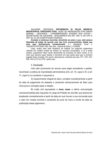 NULIDADE. SENTENÇA. REFORMATIO IN PEJUS INDIRETA.
INEXISTENCIA. PROCESSO CÍVEL. AÇÃO DE INDENIZAÇÃO POR DANOS
MORAIS - SENTENÇA - FUNDAMENTAÇÃO DIVERSA DOS AUTOS -
DECRETAÇÃO DE NULIDADE - INTELIGÊNCIA DO ART. 458, II, DO CPC E
ART. 93, IX, DA CONSTITUIÇÃO FEDERAL.
Anulada a sentença recorrida, devolvida ao juízo a quo, este possui
liberdade de julgar de acordo com seu livre convencimento, desde que
esta seja devidamente fundamentada. [...] (Apelação Cível n.
104330721767720021 MG, Rel. Min . Cabral da Silva, j.1.9.2009)
Logo, andou bem este Sodalício ao realizar um segundo julgamento
calcado em análise ampla de ambos os recursos encartados, e se a parte
acabou suportanto maior revés decorrente do aumento do dano moral, é um
risco que deveria supor desde o momento em que pediu para que o primeiro
julgado fosse anulado. Em suma, descarta-se a afronta aos arts. 471, 472, 473,
500, 503 e 512 do CPC. (grifou-se)
4. Conclusão
Voto pelo provimento do recurso para julgar procedente o pedido,
reconhecer a prática de improbidade administrativa (LIA, art. 10, caput e XI, e art.
11, caput e I) e condenar o requerido a:
A) ressarcimento integral do dano, corrigido monetariamente a partir
da data do pagamento da despesa e acrescido exclusivamente da Selic (que
inclui juros e correção) após a citação;
B) multa civil equivalente a duas vezes a última remuneração
mensal percebida pelo requerido no cargo de Prefeito de Joinville, que deverá ser
atualizada monetariamente a partir da data em que houver a sua conversão para
o valor em moeda corrente e acrescida de juros de mora a contar da data da
publicação deste julgamento.
Gabinete Des. Subst. Paulo Henrique Moritz Martins da Silva
 