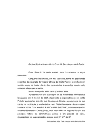 Declaração de voto vencido do Exmo. Sr. Des. Jorge Luiz de Borba:
Ousei dissentir da douta maioria pelos fundamentos a seguir
delineados.
Conquanto inicialmente, em meu voto-vista, tenha me posicionado
no sentido da prevenção da Terceira Câmara de Direito Público, a conclusão em
sentido oposto se impõe diante dos contundentes argumentos trazidos pelo
eminente relator após a revista.
Assim, acompanho meus pares quanto ao tema.
A presente ação civil pública por ato de improbidade administrativa
foi ajuizada em 2 de abril de 2001, objetivando a responsabilização do então
Prefeito Municipal de Joinville, Luiz Henrique da Silveira, ao argumento de que
mentor da publicação, a nível estadual, pelo Diário Catarinense, de reportagem
intitulada "VEJA: OS 4 ANOS QUE MUDARAM JOINVILLE", com vasto conteúdo
de obras realizadas na última gestão, anos 1997/2000, em flagrante violação aos
princípios vetores da administração pública e em prejuízo ao erário,
desrespeitado em sua expressão e alcance o art. 37, § 1º, da CF.
Gabinete Des. Subst. Paulo Henrique Moritz Martins da Silva
 