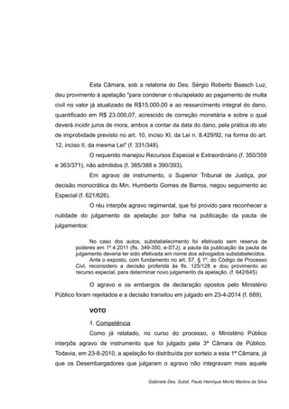 Esta Câmara, sob a relatoria do Des. Sérgio Roberto Baasch Luz,
deu provimento à apelação "para condenar o réu/apelado ao pagamento de multa
civil no valor já atualizado de R$15.000,00 e ao ressarcimento integral do dano,
quantificado em R$ 23.000,07, acrescido de correção monetária e sobre o qual
deverá incidir juros de mora, ambos a contar da data do dano, pela prática do ato
de improbidade previsto no art. 10, inciso XI, da Lei n. 8.429/92, na forma do art.
12, inciso II, da mesma Lei" (f. 331/348).
O requerido manejou Recursos Especial e Extraordinário (f. 350/359
e 363/371), não admitidos (f. 385/388 e 390/393).
Em agravo de instrumento, o Superior Tribunal de Justiça, por
decisão monocrática do Min. Humberto Gomes de Barros, negou seguimento ao
Especial (f. 621/626).
O réu interpôs agravo regimental, que foi provido para reconhecer a
nulidade do julgamento da apelação por falha na publicação da pauta de
julgamentos:
No caso dos autos, substabelecimento foi efetivado sem reserva de
poderes em 1º.4.2011 (fls. 349-350, e-STJ); a pauta da publicação da pauta de
julgamento deveria ter sido efetivada em nome dos advogados substabelecidos.
Ante o exposto, com fundamento no art. 57, § 1º, do Código de Processo
Civl, reconsidero a decisão proferida às fls. 125/128 e dou provimento ao
recurso especial, para determinar novo julgamento da apelação. (f. 642/645)
O agravo e os embargos de declaração opostos pelo Ministério
Público foram rejeitados e a decisão transitou em julgado em 23-4-2014 (f. 689).
VOTO
1. Competência
Como já relatado, no curso do processo, o Ministério Público
interpôs agravo de instrumento que foi julgado pela 3ª Câmara de Público.
Todavia, em 23-8-2010, a apelação foi distribuída por sorteio a esta 1ª Câmara, já
que os Desembargadores que julgaram o agravo não integravam mais aquele
Gabinete Des. Subst. Paulo Henrique Moritz Martins da Silva
 