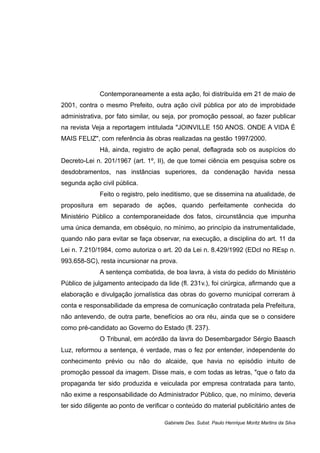 Contemporaneamente a esta ação, foi distribuída em 21 de maio de
2001, contra o mesmo Prefeito, outra ação civil pública por ato de improbidade
administrativa, por fato similar, ou seja, por promoção pessoal, ao fazer publicar
na revista Veja a reportagem intitulada "JOINVILLE 150 ANOS. ONDE A VIDA É
MAIS FELIZ", com referência às obras realizadas na gestão 1997/2000.
Há, ainda, registro de ação penal, deflagrada sob os auspícios do
Decreto-Lei n. 201/1967 (art. 1º, II), de que tomei ciência em pesquisa sobre os
desdobramentos, nas instâncias superiores, da condenação havida nessa
segunda ação civil pública.
Feito o registro, pelo ineditismo, que se dissemina na atualidade, de
propositura em separado de ações, quando perfeitamente conhecida do
Ministério Público a contemporaneidade dos fatos, circunstância que impunha
uma única demanda, em obséquio, no mínimo, ao princípio da instrumentalidade,
quando não para evitar se faça observar, na execução, a disciplina do art. 11 da
Lei n. 7.210/1984, como autoriza o art. 20 da Lei n. 8.429/1992 (EDcl no REsp n.
993.658-SC), resta incursionar na prova.
A sentença combatida, de boa lavra, à vista do pedido do Ministério
Público de julgamento antecipado da lide (fl. 231v.), foi cirúrgica, afirmando que a
elaboração e divulgação jornalística das obras do governo municipal correram à
conta e responsabilidade da empresa de comunicação contratada pela Prefeitura,
não antevendo, de outra parte, benefícios ao ora réu, ainda que se o considere
como pré-candidato ao Governo do Estado (fl. 237).
O Tribunal, em acórdão da lavra do Desembargador Sérgio Baasch
Luz, reformou a sentença, é verdade, mas o fez por entender, independente do
conhecimento prévio ou não do alcaide, que havia no episódio intuito de
promoção pessoal da imagem. Disse mais, e com todas as letras, "que o fato da
propaganda ter sido produzida e veiculada por empresa contratada para tanto,
não exime a responsabilidade do Administrador Público, que, no mínimo, deveria
ter sido diligente ao ponto de verificar o conteúdo do material publicitário antes de
Gabinete Des. Subst. Paulo Henrique Moritz Martins da Silva
 