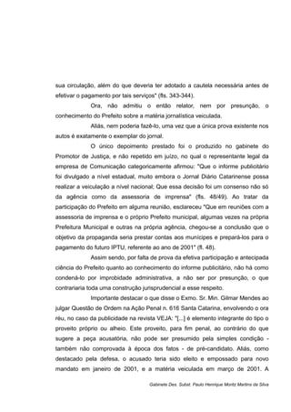 sua circulação, além do que deveria ter adotado a cautela necessária antes de
efetivar o pagamento por tais serviços" (fls. 343-344).
Ora, não admitiu o então relator, nem por presunção, o
conhecimento do Prefeito sobre a matéria jornalística veiculada.
Aliás, nem poderia fazê-lo, uma vez que a única prova existente nos
autos é exatamente o exemplar do jornal.
O único depoimento prestado foi o produzido no gabinete do
Promotor de Justiça, e não repetido em juízo, no qual o representante legal da
empresa de Comunicação categoricamente afirmou: "Que o informe publicitário
foi divulgado a nível estadual, muito embora o Jornal Diário Catarinense possa
realizar a veiculação a nível nacional; Que essa decisão foi um consenso não só
da agência como da assessoria de imprensa" (fls. 48/49). Ao tratar da
participação do Prefeito em alguma reunião, esclareceu "Que em reuniões com a
assessoria de imprensa e o próprio Prefeito municipal, algumas vezes na própria
Prefeitura Municipal e outras na própria agência, chegou-se a conclusão que o
objetivo da propaganda seria prestar contas aos munícipes e prepará-los para o
pagamento do futuro IPTU, referente ao ano de 2001" (fl. 48).
Assim sendo, por falta de prova da efetiva participação e antecipada
ciência do Prefeito quanto ao conhecimento do informe publicitário, não há como
condená-lo por improbidade administrativa, a não ser por presunção, o que
contrariaria toda uma construção jurisprudencial a esse respeito.
Importante destacar o que disse o Exmo. Sr. Min. Gilmar Mendes ao
julgar Questão de Ordem na Ação Penal n. 616 Santa Catarina, envolvendo o ora
réu, no caso da publicidade na revista VEJA: "[...] é elemento integrante do tipo o
proveito próprio ou alheio. Este proveito, para fim penal, ao contrário do que
sugere a peça acusatória, não pode ser presumido pela simples condição -
também não comprovada à época dos fatos - de pré-candidato. Aliás, como
destacado pela defesa, o acusado teria sido eleito e empossado para novo
mandato em janeiro de 2001, e a matéria veiculada em março de 2001. A
Gabinete Des. Subst. Paulo Henrique Moritz Martins da Silva
 