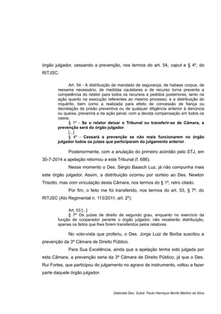 órgão julgador, cessando a prevenção, nos termos do art. 54, caput e § 4º, do
RITJSC:
Art. 54 - A distribuição de mandado de segurança, de habeas corpus, de
reexame necessário, de medidas cautelares e de recurso torna preventa a
competência do relator para todos os recursos e pedidos posteriores, tanto na
ação quanto na execução referentes ao mesmo processo; e a distribuição do
inquérito, bem como a realizada para efeito de concessão de fiança ou
decretação de prisão preventiva ou de qualquer diligência anterior à denúncia
ou queixa, prevenirá a da ação penal, com a devida compensação em todos os
casos.
§ 1º - Se o relator deixar o Tribunal ou transferir-se de Câmara, a
prevenção será do órgão julgador.
[...]
§ 4º - Cessará a prevenção se não mais funcionarem no órgão
julgador todos os juízes que participaram do julgamento anterior.
Posteriormente, com a anulação do primeiro acórdão pelo STJ, em
30-7-2014 a apelação retornou a este Tribunal (f. 686).
Nesse momento o Des. Sérgio Baasch Luz, já não compunha mais
este órgão julgador. Assim, a distribuição ocorreu por sorteio ao Des. Newton
Trisotto, mas com vinculação desta Câmara, nos termos do § 1º, retro citado.
Por fim, o feito me foi transferido, nos termos do art. 53, § 7º, do
RITJSC (Ato Regimental n. 113/2011, art. 2º):
Art. 53 [...]
§ 7º Os juízes de direito de segundo grau, enquanto no exercício da
função de cooperador perante o órgão julgador, não receberão distribuição,
apenas os feitos que lhes forem transferidos pelos relatores.
No voto-vista que proferiu, o Des. Jorge Luiz de Borba suscitou a
prevenção da 3ª Câmara de Direito Público.
Para Sua Excelência, ainda que a apelação tenha sido julgada por
esta Câmara, a prevenção seria da 3ª Câmara de Direito Público, já que o Des.
Rui Fortes, que participou do julgamento no agravo de instrumento, voltou a fazer
parte daquele órgão julgador.
Gabinete Des. Subst. Paulo Henrique Moritz Martins da Silva
 