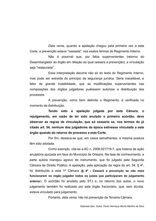 Data venia, quando a apelação chegou pela primeira vez a esta
Corte, a prevenção estava "cessada", nos exatos termos do Regimento Interno.
Não é possível que, por fatos supervenientes (retorno do
Desembargador ao órgão em relação ao qual cessara a prevenção), a vinculação
seja "restaurada".
Essa interpretação decorre não só do texto do Regimento Interno,
mas pode ser extraída do princípio da segurança jurídica. Seria inaceitável, e
fator de grande instabilidade, que as modificações supervenientes nas
composições dos órgãos julgadores pudessem autorizar a distribuição dos
processos.
A prevenção, como bem delimita o Regimento, é verificada no
momento da distribuição.
Tendo sido a apelação julgada por esta Câmara, o
rejulgamento, em razão de ter sido anulado o primeiro acórdão, deve
observar as regras de vinculação, que só cessaria se, nos termos do já
citado art. 54, nenhum dos julgadores da época estivesse vinculado a este
órgão quando do retorno do processo a esta Corte.
Por fim, destaca-se que, em casos semelhantes, a mesma postura
têm sido adotada.
Como exemplo, cita-se a AC n. 2008.021719-7, que tratava de ação
anulatória ajuizada em face do Município de Orleans. Na fase de conhecimento, a
parte autora manejou agravo de instrumento, que foi julgado pela Segunda
Câmara de Direito Público. A apelação, pela aplicação da regra do art. 54, § 4º,
foi distribuída a esta 1ª Câmara (§ 4º - Cessará a prevenção se não mais
funcionarem no órgão julgador todos os juízes que participaram do julgamento
anterior). O acórdão foi anulado pelo STJ e, no retorno dos autos, o novo
julgamento também foi realizado por este órgão fracionário, que, sem dúvida,
estava vinculado para julgamento.
Portanto, data venia, não há prevenção da Terceira Câmara.
Gabinete Des. Subst. Paulo Henrique Moritz Martins da Silva
 
