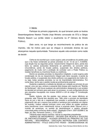 2. Mérito
Participei do primeiro julgamento, do qual tomaram parte os ilustres
Desembargadores Newton Trisotto (hoje Ministro convocado do STJ) e Sérgio
Roberto Baasch Luz (então relator e atualmente na 2ª Câmara de Direito
Público).
Data venia, no que tange ao reconhecimento da prática de ato
ímprobo, não há motivo para que se chegue à conclusão diversa da que
alcançamos naquela oportunidade. Transcrevo aquele voto-condutor como razão
de decidir:
Colhe-se da exordial que o autor pugnou pela procedência do pedido para
que o réu fosse condenado as penas previstas no art. 12 da Lei n. 8.429/92,
cuja dicção traz as seguintes penas: ressarcimento integral do dano, perda dos
bens ou valores acrescidos ilicitamente ao patrimônio, se concorrer esta
circunstância, perda da função pública, suspensão dos direitos políticos,
pagamento de multa civil e proibição de contratar com o Poder Público ou
receber benefícios ou incentivos fiscais ou creditícios.
Dentre as sanções previstas no dispositivo indigitado, o autor pugnou pela
condenação do réu ao ressarcimento integral pelo dano causado, à perda da
função pública, à suspensão dos direito políticos e ao pagamento de multa civil,
ou seja, todas sanções previstas na Lei de Improbidade Administrativa. Por
conta disso, tenho que o pedido revela-se juridicamente possível.
Sustenta o apelante a nulidade da decisão por violação ao princípio do juiz
natural, uma vez que, embora o presente feito tivesse sido inserido em "Mutirão
de Sentenças", não houve qualquer ato administrativo designando o juiz prolator
da decisão em primeiro grau para atuar no processo, no que configurada afronta
aos preceitos insculpidos nos incisos XXXVII e LIII do artigo 5° Constituição
Federal.
Razão, todavia, não lhe assiste, isso porque, em casos idênticos ao
presente, este Tribunal tem decidido que, "Não viola o princípio da identidade
física do juiz o fato de o magistrado que presidiu a audiência de instrução e
julgamento não ser o mesmo que proferiu a sentença (juiz substituto em regime
de mutirão). Instituir referido princípio como uma ordem de caráter absoluto
seria transformar como inteiramente inócua a proposta deste Tribunal com o
mutirão de sentenças, no sentido de desembaraçar a caótica situação
vivenciada pelas comarcas deste estado". (Apelação Cível n. 2007.022988-3, de
Itajaí, rel. Des. Fernando Carioni, j. 17.07.2007)
Trilhando esse mesmo caminho, cita-se os seguintes precedentes:
"AGRAVO DE INSTRUMENTO - DECISÃO QUE REJEITA A "EXCEÇÃO
DE PRÉ-EXECUTIVIDADE" - ALEGADA AFRONTA AO PRINCÍPIO DO JUIZ
NATURAL - INOCORRÊNCIA - EXECUÇÃO INSTRUÍDA COM CONTRATO
ADMINISTRATIVO - TÍTULO EXECUTIVO HÍGIDO - DESNECESSIDADE DE
Gabinete Des. Subst. Paulo Henrique Moritz Martins da Silva
 