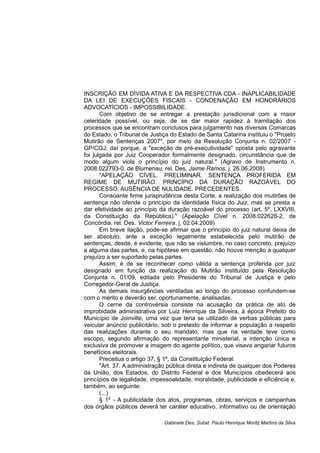 INSCRIÇÃO EM DÍVIDA ATIVA E DA RESPECTIVA CDA - INAPLICABILIDADE
DA LEI DE EXECUÇÕES FISCAIS - CONDENAÇÃO EM HONORÁRIOS
ADVOCATÍCIOS - IMPOSSIBILIDADE.
Com objetivo de se entregar a prestação jurisdicional com a maior
celeridade possível, ou seja, de se dar maior rapidez à tramitação dos
processos que se encontram conclusos para julgamento nas diversas Comarcas
do Estado, o Tribunal de Justiça do Estado de Santa Catarina instituiu o "Projeto
Mutirão de Sentenças 2007", por meio da Resolução Conjunta n. 02/2007 -
GP/CGJ, daí porque, a "exceção de pré-executividade" oposta pelo agravante
foi julgada por Juiz Cooperador formalmente designado, circunstância que de
modo algum viola o princípio do juiz natural." (Agravo de Instrumento n.
2008.022793-0, de Blumenau, rel. Des. Jaime Ramos, j. 26.06.2008)
"APELAÇÃO CÍVEL. PRELIMINAR. SENTENÇA PROFERIDA EM
REGIME DE MUTIRÃO. PRINCÍPIO DA DURAÇÃO RAZOÁVEL DO
PROCESSO. AUSÊNCIA DE NULIDADE. PRECEDENTES.
Consoante firme jurisprudência desta Corte, a realização dos mutirões de
sentença não ofende o princípio da identidade física do Juiz, mas se presta a
dar efetividade ao princípio da duração razoável do processo (art. 5º, LXXVIII,
da Constituição da República)." (Apelação Cível n. 2008.022628-2, de
Concórdia, rel. Des. Victor Ferreira, j. 02.04.2009)
Em breve ilação, pode-se afirmar que o princípio do juiz natural deixa de
ser absoluto, ante a exceção legalmente estabelecida pelo mutirão de
sentenças, desde, é evidente, que não se vislumbre, no caso concreto, prejuízo
a alguma das partes, e, na hipótese em questão, não houve menção a qualquer
prejuízo a ser suportado pelas partes.
Assim, é de se reconhecer como válida a sentença proferida por juiz
designado em função da realização do Mutirão instituído pela Resolução
Conjunta n. 01/09, editada pelo Presidente do Tribunal de Justiça e pelo
Corregedor-Geral de Justiça.
As demais insurgências ventiladas ao longo do processo confundem-se
com o mérito e deverão ser, oportunamente, analisadas.
O cerne da controvérsia consiste na acusação da prática de ato de
improbidade administrativa por Luiz Henrique da Silveira, à época Prefeito do
Município de Joinville, uma vez que teria se utilizado de verbas públicas para
veicular anúncio publicitário, sob o pretexto de informar a população a respeito
das realizações durante o seu mandato, mas que na verdade teve como
escopo, segundo afirmação do representante ministerial, a intenção única e
exclusiva de promover a imagem do agente político, que visava angariar futuros
benefícios eleitorais.
Preceitua o artigo 37, § 1º, da Constituição Federal:
"Art. 37. A administração pública direta e indireta de qualquer dos Poderes
da União, dos Estados, do Distrito Federal e dos Municípios obedecerá aos
princípios de legalidade, impessoalidade, moralidade, publicidade e eficiência e,
também, ao seguinte:
(...)
§ 1º - A publicidade dos atos, programas, obras, serviços e campanhas
dos órgãos públicos deverá ter caráter educativo, informativo ou de orientação
Gabinete Des. Subst. Paulo Henrique Moritz Martins da Silva
 