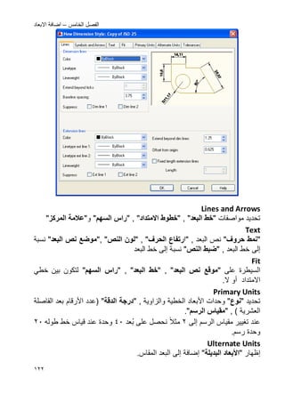 ‫الخامس‬ ‫الفصل‬–‫االبعاد‬ ‫اضافة‬
022
Lines and Arrows
‫مواصفات‬ ‫تحدٌد‬"‫البعد‬ ‫خط‬","‫اال‬ ‫خطوط‬‫متداد‬","‫السه‬ ‫راس‬"‫و‬"‫المركز‬ ‫عالمة‬"
Text
"‫حروؾ‬ ‫نمط‬", ‫البعد‬ ‫نص‬"‫ا‬‫رتفاع‬‫الحرؾ‬","‫النص‬ ‫لون‬","‫البعد‬ ‫نص‬ ‫موضع‬"‫نسبة‬
‫إلى‬, ‫البعد‬ ‫خط‬"‫النص‬ ‫ضبط‬"‫نسبة‬‫إلى‬‫البعد‬ ‫خط‬
Fit
‫على‬ ‫السٌطرة‬"‫البعد‬ ‫نص‬ ‫موقع‬","‫البعد‬ ‫خط‬","‫السه‬ ‫راس‬"ً‫خط‬ ‫بٌن‬ ‫لتكون‬
‫اال‬‫متداد‬‫أو‬.‫ال‬
Primary Units
‫تحدٌد‬"‫نوع‬"‫و‬‫األ‬ ‫حدات‬‫بعاد‬, ‫والزاوٌة‬ ‫الخطٌة‬"‫الدقة‬ ‫درسجة‬"‫(عدد‬‫األرقام‬‫بعد‬‫ال‬‫فاصلة‬
, ) ‫العشرٌة‬"‫الرس‬ ‫مقٌاس‬".
‫الرسم‬ ‫مقٌاس‬ ‫تؽٌٌر‬ ‫عند‬‫إلى‬2‫مثال‬‫ب‬ ‫على‬ ‫نحصل‬‫عد‬42‫وح‬‫د‬‫طوله‬ ‫خط‬ ‫قٌاس‬ ‫عند‬ ‫ة‬22
.‫رسم‬ ‫وحدة‬
Ulternate Units
‫إظهار‬"‫األ‬‫بعاد‬‫البدٌلة‬"‫إلى‬ ‫إضافة‬.‫المقاس‬ ‫البعد‬
 