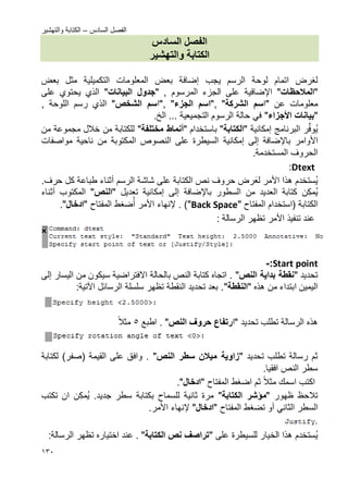 ‫السادس‬ ‫الفصل‬–‫والتهشٌر‬ ‫الكتابة‬
032
‫س‬ ‫انسا‬ ‫انفصم‬
‫وانتهشيز‬ ‫انكتابة‬
‫ٌجب‬ ‫الرسم‬ ‫لوحة‬ ‫اتمام‬ ‫لؽرض‬‫إضافة‬‫التكمٌل‬ ‫المعلومات‬ ‫بعض‬ٌ‫بعض‬ ‫مثل‬ ‫ة‬
"‫المالحظات‬"‫اإل‬‫ضافٌة‬, ‫المرسوم‬ ‫الجزء‬ ‫على‬"‫البٌانات‬ ‫سجدول‬"‫على‬ ‫ٌحتوي‬ ‫الذي‬
‫عن‬ ‫معلومات‬"‫ا‬‫س‬‫الشركة‬","‫ا‬‫س‬‫السجزء‬","‫ا‬‫س‬‫الشخص‬", ‫اللوحة‬ ‫رسم‬ ‫الذي‬
"‫بٌان‬‫ات‬‫األسجزاء‬".‫الخ‬ ... ‫التجمٌعٌة‬ ‫الرسوم‬ ‫حالة‬ ً‫ف‬
‫ر‬ِّ‫ف‬‫و‬ٌ‫البرنامج‬‫إمكانٌة‬"‫الكتابة‬"‫ب‬‫استخدام‬"‫أنماط‬‫مختلفة‬"‫من‬ ‫مجموعة‬ ‫خالل‬ ‫من‬ ‫للكتابة‬
‫األوامر‬‫باإل‬‫إلى‬ ‫ضافة‬‫إمكانٌة‬‫مواصفات‬ ‫ناحٌة‬ ‫من‬ ‫المكتوبة‬ ‫النصوص‬ ‫على‬ ‫السٌطرة‬
.‫المستخدمة‬ ‫الحروؾ‬
Dtext:
‫ستخدم‬ٌ‫هذا‬‫األ‬‫مر‬‫لع‬‫حر‬ ‫رض‬‫الرسم‬ ‫شاشة‬ ‫على‬ ‫الكتابة‬ ‫نص‬ ‫وؾ‬‫أثناء‬.‫حرؾ‬ ‫كل‬ ‫طباعة‬
‫ن‬‫مك‬ٌ‫من‬ ‫العدٌد‬ ‫كتابة‬‫باإل‬ ‫السطور‬‫إلى‬ ‫ضافة‬‫إمكانٌة‬‫تعدٌل‬"‫النص‬"‫المكت‬‫و‬‫ب‬‫أثناء‬
( ‫الكتابة‬‫استخدام‬‫المفتاح‬"Back Space"‫إل‬ . )‫نهاء‬‫األ‬‫مر‬‫ضؽط‬‫أ‬‫المفتاح‬"‫ادخال‬".
‫األ‬ ‫تنفٌذ‬ ‫عند‬‫مر‬: ‫الرسالة‬ ‫تظهر‬
Start point:-
‫تحدٌد‬"‫النص‬ ‫بداٌة‬ ‫نقطة‬"‫اال‬ ‫بالحالة‬ ‫النص‬ ‫كتابة‬ ‫اتجاه‬ .‫فتراض‬‫ٌة‬‫سٌك‬‫و‬‫من‬ ‫ن‬‫الٌسار‬‫إلى‬
‫هذه‬ ‫من‬ ‫ابتداء‬ ‫الٌمٌن‬"‫النقطة‬"‫الرسائل‬ ‫سلسلة‬ ‫تظهر‬ ‫النقطة‬ ‫تحدٌد‬ ‫بعد‬ .‫اآلتٌة‬:
‫تحدٌد‬ ‫تطلب‬ ‫الرسالة‬ ‫هذه‬"‫ا‬‫رتفاع‬‫النص‬ ‫حروؾ‬".‫اطبع‬5‫مثال‬
‫تحدٌد‬ ‫تطلب‬ ‫رسالة‬ ‫ثم‬"‫النص‬ ‫سطر‬ ‫مٌالن‬ ‫زاوٌة‬"‫القٌمة‬ ‫على‬ ‫وافق‬ .(‫صفر‬)‫لكتابة‬
.‫افقٌا‬ ‫النص‬ ‫سطر‬
‫اسمك‬ ‫اكتب‬‫مثال‬‫ثم‬‫ا‬‫ضؽط‬" ‫المفتاح‬‫ادخال‬."
‫ظهور‬ ‫تالحظ‬"‫الكتابة‬ ‫مؤشر‬".‫جدٌد‬ ‫سطر‬ ‫بكتابة‬ ‫للسماح‬ ‫ثانٌة‬ ‫مرة‬‫ن‬‫مك‬ٌ‫ان‬‫تكتب‬
ً‫الثان‬ ‫السطر‬‫أو‬‫تضؽط‬" ‫المفتاح‬‫ادخال‬"‫إل‬‫نهاء‬‫األ‬‫مر‬.
‫ستخدم‬ٌ‫على‬ ‫للسٌطرة‬ ‫الخٌار‬ ‫هذا‬"‫ن‬ ‫تراصؾ‬‫ص‬‫ا‬‫لكتابة‬"‫عند‬ .‫اختٌار‬‫ه‬:‫الرسالة‬ ‫تظهر‬
 