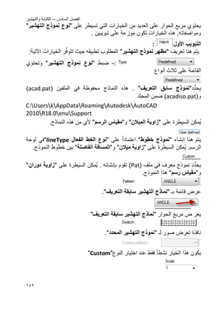 ‫السادس‬ ‫الفصل‬–‫والتهشٌر‬ ‫الكتابة‬
042
‫الخ‬ ‫من‬ ‫العدٌد‬ ‫على‬ ‫الحوار‬ ‫مربع‬ ‫ٌحتوي‬‫على‬ ‫تسٌطر‬ ً‫الت‬ ‫ٌارات‬"‫التهشٌر‬ ‫نموذج‬ ‫نوع‬"
‫على‬ ‫موزعة‬ ‫تكون‬ ‫الخٌارات‬ ‫هذه‬ ,‫ومواصفاته‬‫تبوٌبٌن‬.
‫التبوٌب‬‫األول‬:
‫تعرٌؾ‬ ‫هنا‬ ‫ٌتم‬"‫التهشٌر‬ ‫نموذج‬ ‫مظهر‬"‫ت‬ ‫حٌث‬ ‫تطبٌقه‬ ‫المطلوب‬‫ت‬‫ر‬ِّ‫ف‬‫و‬‫الخٌارات‬‫اآلتٌة‬:
:-‫ضبط‬"‫التهشٌر‬ ‫نموذج‬ ‫نوع‬"‫وتحتوي‬
‫ثالث‬ ‫على‬ ‫القائمة‬‫أنواع‬
ٌ‫د‬ِّ‫حد‬"‫نم‬‫التعرٌؾ‬ ‫سابق‬ ‫وذج‬"‫النماذج‬ ‫هذه‬ .‫محفوظة‬ً‫ف‬‫الملف‬‫ٌن‬(acad.pat)
(‫و‬acadiso.pat)‫المجلد‬ ‫ضمن‬
C:UserskAppDataRoamingAutodeskAutoCAD
2010R18.0enuSupport
‫ن‬‫مك‬ٌ‫على‬ ‫السٌطرة‬"‫المٌالن‬ ‫زاوٌة‬"‫و‬"‫الرس‬ ‫مقٌاس‬"‫أل‬‫ي‬.‫النماذج‬ ‫هذه‬ ‫من‬
‫هنا‬ ‫ٌتم‬‫إنشاء‬"‫خطوط‬ ‫نموذج‬"‫اعت‬‫ماد‬‫ا‬‫على‬"‫الخط‬ ‫نوع‬‫الفعال‬lineType"‫لوحة‬ ً‫ف‬
.‫الرسم‬‫ن‬‫مك‬ٌ‫على‬ ‫السٌطرة‬"‫مٌالن‬ ‫زاوٌة‬"‫و‬"‫المسافة‬‫ال‬‫فاصلة‬".‫النموذج‬ ‫خطوط‬ ‫بٌن‬
ٌ‫د‬ِّ‫حد‬‫ملؾ‬ ً‫ف‬ ‫معرؾ‬ ‫نموذج‬(Pat)‫تقوم‬‫بإنشائه‬.‫ن‬‫مك‬ٌ‫على‬ ‫السٌطرة‬"‫دوران‬ ‫زاوٌة‬"
‫و‬"‫رس‬ ‫مقٌاس‬".‫النموذج‬ ‫هذا‬
‫ب‬ ‫قائمة‬ ‫عرض‬" ‫ـ‬‫نماذ‬‫ج‬ٌ‫التهش‬‫التعرٌؾ‬ ‫سابقة‬ ‫ر‬".
‫مربع‬ ‫ض‬ ‫ٌعر‬‫ال‬‫حوار‬"‫التعرٌؾ‬ ‫سابقة‬ ‫التهشٌر‬ ‫نماذج‬"
‫ل‬ ‫صور‬ ‫تعرض‬ ‫نافذة‬" ‫ـ‬‫التهشٌر‬ ‫نموذج‬‫المحدد‬".
‫نشطا‬ ‫الخٌار‬ ‫هذا‬ ‫ٌكون‬‫عند‬ ‫فقط‬‫اختٌار‬‫النوع‬"Custom"
 