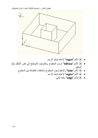 ‫الثامن‬ ‫الفصل‬–‫المشبكات‬ ‫انشاء‬ / ‫االبعاد‬ ‫ثالثٌة‬ ‫النمذجة‬
082
‫ذ‬ِّ‫ف‬‫ن‬‫األ‬‫مر‬"regen"‫إل‬‫عادة‬.‫الرسم‬ ‫تولٌد‬
‫ذ‬ِّ‫ف‬‫ن‬‫األ‬‫مر‬"3dFace"‫ال‬ ‫وبالترتٌب‬ ‫السطوح‬ ‫لرسم‬‫َّح‬‫ض‬‫مو‬)‫(د‬ ‫الشكل‬ ‫نفس‬ ً‫ف‬
.‫السابق‬
‫ذ‬ِّ‫ف‬‫ن‬‫األ‬‫مر‬"hide"‫والحاف‬ ‫السطوح‬ ‫وجود‬ ‫والحظ‬‫ا‬‫ت‬‫ال‬‫فاصلة‬‫السطوح‬ ‫بٌن‬
‫ذ‬ِّ‫ف‬‫ن‬‫األ‬‫مر‬"regen"‫إل‬‫عادة‬‫الرسم‬ ‫تولٌد‬
‫ذ‬ِّ‫ف‬‫ن‬‫األ‬‫مر‬"edge"‫وكما‬ً‫ٌؤت‬:
 