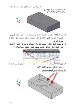 ‫الثامن‬ ‫الفصل‬–‫المشبكات‬ ‫انشاء‬ / ‫االبعاد‬ ‫ثالثٌة‬ ‫النمذجة‬
094
3.‫مع‬"‫محاذاة‬"‫الع‬ ‫للسطح‬ ‫المإشر‬‫ل‬‫و‬‫ي‬, ‫للصندوق‬‫انقر‬‫فٌمرك‬ ‫نقطة‬‫ز‬
‫الصندوق‬‫تقرٌبا‬‫الدائرة‬ ‫قطر‬ ‫نصؾ‬ ‫وٌتبع‬ ,‫السطح‬ ‫على‬ ‫الدائرة‬ ‫تظهر‬ .
.‫المإشر‬ ‫لحركة‬
4.‫قطرها‬ ‫نصؾ‬ ‫لٌكون‬ ‫الدائرة‬ ‫بضبط‬ ‫قم‬6‫وحدات‬‫تقرٌبا‬‫ال‬ ‫الصورة‬ ‫مثل‬‫َّن‬ٌ‫ب‬‫م‬‫ة‬
‫الشكل‬ ‫ٌمٌن‬ً‫اآلت‬‫ثم‬ ,‫انقر‬‫لت‬‫ح‬.‫القطر‬ ‫نصؾ‬ ‫دٌد‬‫م‬ٌ‫ن‬‫ك‬‫ك‬‫أٌضا‬‫ادخال‬(6)
5.‫انتق‬‫الدائرة‬ ‫بازاحة‬ ‫قم‬ ,
ً‫ف‬ ‫كما‬ ,‫للداخل‬ ‫وحدتٌن‬‫ا‬‫لشكل‬:ً‫االت‬
 