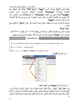 ‫االول‬ ‫الفصل‬–‫عامة‬ ‫ومفاهٌم‬ ‫البرنامج‬ ‫تشؽٌل‬
22
‫ن‬‫مك‬ٌ‫تحدٌد‬"‫نوع‬"‫الرسم‬ ‫وحدات‬"type"‫و‬"‫الدقة‬ ‫درسجة‬"‫م‬‫ل‬ِّ‫مث‬‫ت‬‫بعد‬ ‫الحقول‬ ‫بعدد‬ ‫ة‬
‫ال‬‫فاصلة‬‫العشرٌة‬"Precision"‫العنوان‬ ‫تحت‬ .‫والزاوٌة‬ ‫الخطٌة‬ ‫للقٌاسات‬
length""‫ضؽط‬‫أ‬‫السهم‬‫الحقل‬ ً‫ف‬""Precision‫ثم‬‫اختر‬(0.00)‫ذات‬ ‫عناصر‬ ‫لرسم‬
‫بعد‬ ‫رقمٌن‬ ‫دقة‬‫ال‬‫فاصلة‬.‫العشرٌة‬‫ن‬‫مك‬ٌ‫أٌضا‬‫القٌاسات‬ ‫دقة‬ ‫ودرجة‬ ‫نوع‬ ‫على‬ ‫السٌطرة‬
‫العنوان‬ ‫تحت‬ ‫الزاوٌة‬"Angle".
‫اضبط‬‫عم‬ ‫ٌتطلبه‬ ‫ما‬ ‫حسب‬ ‫االعدادات‬‫وبعد‬ ‫لك‬‫اال‬‫نتهاء‬‫انقر‬‫على‬"‫موافق‬"‫إل‬‫ؼالق‬‫مربع‬
. ‫الحوار‬
‫الورقة‬ ‫حدود‬
‫القٌاسٌة‬ ‫االوراق‬ ‫قٌاسات‬‫األ‬‫كثر‬‫استعماال‬ً‫ه‬(A4(297*202),A3(422*297).)
‫ستخدم‬ٌ‫األ‬‫مر‬limits""‫قٌاس‬ ‫لتعرٌؾ‬‫ا‬‫ر‬ ‫بداللة‬ ‫الورقة‬ ‫ت‬‫كنٌها‬‫ب‬‫إتباع‬‫إحدى‬‫طرٌق‬‫ت‬‫ٌن‬
0.‫من‬‫ال‬‫شرٌط‬"‫قوائ‬"
2.‫األ‬ ‫طباعة‬‫مر‬limits""ً‫ف‬"‫األ‬ ‫سطر‬‫مر‬"
ً‫ف‬"‫األ‬ ‫سطر‬‫مر‬"‫تظهر‬‫األ‬ ‫الركن‬ ‫نقطة‬ ‫تحدٌد‬ ‫تطلب‬ ‫رسالة‬‫على‬‫األ‬‫ٌمن‬, ‫الرسم‬ ‫لورقة‬
‫اطبع‬‫بٌنهما‬ ‫ٌفصل‬ ‫رقمٌن‬ ‫بصٌؽة‬ ‫المطلوبة‬ ‫الورقة‬ ‫قٌاسات‬‫ال‬‫فاصلة‬‫الرقم‬ ‫ان‬ ‫بحٌث‬ ),(
‫األ‬‫ول‬‫المحور‬ ‫باتجاه‬ ‫الورقة‬ ‫طول‬ ‫ٌمثل‬X‫المحور‬ ‫باتجاه‬ ‫الورقة‬ ‫طول‬ ‫ٌمثل‬ ً‫الثان‬ ‫والرقم‬
Y.
 