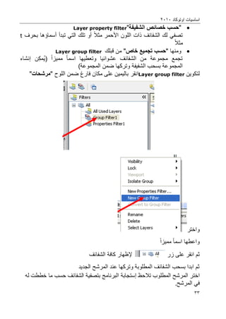 ‫اوتوكاد‬ ‫اساسٌات‬2202
33
"‫الشفٌفة‬ ‫خصائص‬ ‫حسب‬"Layer property filter
‫األ‬ ‫اللون‬ ‫ذات‬ ‫الشفائؾ‬ ‫لك‬ ً‫تصف‬‫حمر‬‫مثال‬‫أو‬ً‫الت‬ ‫تلك‬‫تبدأ‬‫أ‬‫سماإها‬‫بحرؾ‬t
‫مثال‬
‫ومنها‬"‫خاص‬ ‫تسجمٌع‬ ‫حسب‬"‫قبلك‬ ‫من‬Layer group filter
‫وتعطٌها‬ ‫عشوائٌا‬ ‫الشفائؾ‬ ‫من‬ ‫مجموعة‬ ‫تجمع‬‫اسم‬‫ا‬‫ممٌز‬‫ا‬(‫ن‬‫مك‬ٌ‫إنشاء‬
)‫المجموعة‬ ‫ضمن‬ ‫وتركها‬ ‫الشفٌفة‬ ‫بسحب‬ ‫المجموعة‬
‫لتكوٌن‬Layer group filter‫انقر‬‫ضمن‬ ‫فارغ‬ ‫مكان‬ ‫على‬ ‫بالٌمٌن‬‫ال‬‫لوح‬"‫مرشحات‬"
‫و‬‫اختر‬
‫واعط‬‫ها‬‫اسم‬‫ا‬‫ممٌز‬‫ا‬
‫ثم‬‫انقر‬‫زر‬ ‫على‬‫إل‬‫ظهار‬‫الشفائؾ‬ ‫كافة‬
‫الجدٌد‬ ‫المرشح‬ ‫عند‬ ‫وتركها‬ ‫المطلوبة‬ ‫الشفائؾ‬ ‫بسحب‬ ‫ابدا‬ ‫ثم‬
‫اختر‬‫المطلوب‬ ‫المرشح‬‫تالحظ‬‫إستجابة‬‫له‬ ‫خططت‬ ‫ما‬ ‫حسب‬ ‫الشفائؾ‬ ‫بتصفٌة‬ ‫البرنامج‬
.‫المرشح‬ ً‫ف‬
 