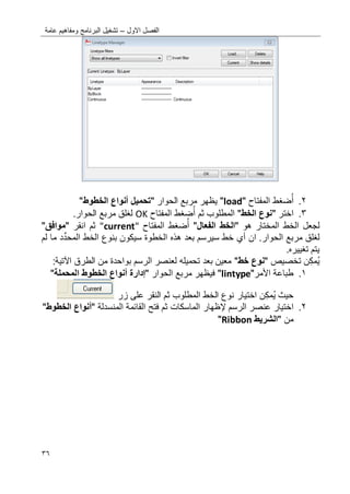 ‫االول‬ ‫الفصل‬–‫عامة‬ ‫ومفاهٌم‬ ‫البرنامج‬ ‫تشؽٌل‬
36
2.‫ضؽط‬‫أ‬‫المفتاح‬"load"‫الحوار‬ ‫مربع‬ ‫ٌظهر‬"‫تحمٌل‬‫أنواع‬‫الخطوط‬"
3.‫اختر‬"‫الخط‬ ‫نوع‬"‫ثم‬ ‫المطلوب‬‫ضؽط‬‫أ‬‫المفتاح‬OK.‫الحوار‬ ‫مربع‬ ‫لؽلق‬
‫الخط‬ ‫لجعل‬‫هو‬ ‫المختار‬"‫الفعال‬ ‫الخط‬"‫ضؽط‬‫أ‬‫المفتاح‬"current"‫ثم‬‫انقر‬"‫موافق‬"
‫ان‬ .‫الحوار‬ ‫مربع‬ ‫لؽلق‬‫أي‬‫الم‬ ‫الخط‬ ‫بنوع‬ ‫سٌكون‬ ‫الخطوة‬ ‫هذه‬ ‫بعد‬ ‫سٌرسم‬ ‫خط‬‫د‬ِّ‫حد‬‫لم‬ ‫ما‬
.‫تؽٌٌره‬ ‫ٌتم‬
‫ن‬‫مك‬ٌ‫تخصٌص‬"‫خط‬ ‫نوع‬"‫الطرق‬ ‫من‬ ‫بواحدة‬ ‫الرسم‬ ‫لعنصر‬ ‫تحمٌله‬ ‫بعد‬ ‫معٌن‬‫اآلتٌة‬:
0.‫األ‬ ‫طباعة‬‫مر‬"lintype"‫فٌظه‬‫مربع‬ ‫ر‬‫ال‬‫حوار‬"‫إدارة‬‫أنواع‬‫المحملة‬ ‫الخطوط‬"
‫حٌث‬‫ن‬‫مك‬ٌ‫اختٌار‬‫زر‬ ‫على‬ ‫النقر‬ ‫ثم‬ ‫المطلوب‬ ‫الخط‬ ‫نوع‬
2.‫اختٌار‬‫إل‬ ‫الرسم‬ ‫عنصر‬‫ظهار‬‫المنسدلة‬ ‫القائمة‬ ‫فتح‬ ‫ثم‬ ‫الماسكات‬"‫أنواع‬‫الخطوط‬"
‫من‬"‫الشرٌط‬Ribbon"
 