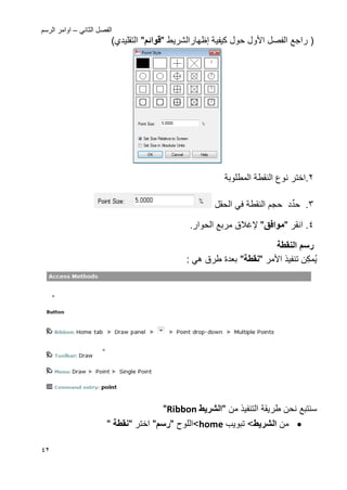 ً‫الثان‬ ‫الفصل‬–‫الرسم‬ ‫اوامر‬
42
‫األ‬ ‫الفصل‬ ‫راجع‬ (‫ول‬‫كٌفٌة‬ ‫حول‬‫إظهار‬‫ال‬‫شرٌط‬"‫قوائ‬")‫التقلٌدي‬
2.‫اختر‬‫المطلوبة‬ ‫النقطة‬ ‫نوع‬
3.‫د‬ِّ‫حد‬‫الحقل‬ ً‫ف‬ ‫النقطة‬ ‫حجم‬
4.‫انقر‬"‫موافق‬"‫إل‬‫ؼالق‬.‫الحوار‬ ‫مربع‬
‫النقطة‬ ‫رس‬
‫ن‬‫مك‬ٌ‫ا‬ ‫تنفٌذ‬‫أل‬‫مر‬"‫نقطة‬": ً‫ه‬ ‫طرق‬ ‫بعدة‬
‫نحن‬ ‫سنتبع‬‫التنفٌذ‬ ‫طرٌقة‬‫من‬"‫الشرٌط‬Ribbon"
‫من‬‫الشرٌط‬‫تبوٌب‬ >home>‫ال‬‫لوح‬"‫رس‬"‫اختر‬"‫نقطة‬"
 