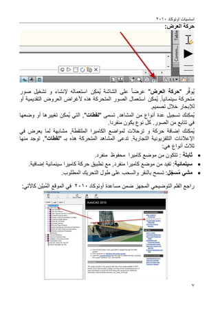 ‫اوتوكاد‬ ‫اساسٌات‬2202
7
:‫العرض‬ ‫حركة‬
‫ر‬ِّ‫ف‬‫و‬ٌ"‫العرض‬ ‫حركة‬"‫عرضا‬‫الشاشة‬ ‫على‬‫ن‬‫مك‬ٌ‫استعمال‬‫ه‬‫إل‬‫نشاء‬‫صور‬ ‫تشؽٌل‬ ‫و‬
‫م‬‫سٌنمائٌا‬ ‫تحركة‬.‫ن‬‫مك‬ٌ‫استعمال‬‫هذه‬ ‫المتحركة‬ ‫الصور‬‫ألؼراض‬‫التقدٌمٌة‬ ‫العروض‬‫أو‬
‫لإل‬‫بحار‬.‫تصمٌم‬ ‫خالل‬
‫ن‬‫مك‬ٌ‫عدة‬ ‫تسجٌل‬ ‫ك‬‫أنواع‬‫تسمى‬ ,‫المشاهد‬ ‫من‬"‫لقطات‬"ً‫الت‬ ,‫ن‬‫مك‬ٌ‫تؽٌٌرها‬‫أو‬‫وضعها‬
.‫منفردا‬ ‫ٌكون‬ ‫نوع‬ ‫كل‬ .‫الصور‬ ‫من‬ ‫تتابع‬ ً‫ف‬
‫ن‬‫مك‬ٌ‫ك‬‫إضافة‬‫ترحال‬ ‫و‬ ‫حركة‬‫لمواضع‬ ‫ت‬‫الكام‬‫ٌرا‬ً‫ف‬ ‫ٌعرض‬ ‫لما‬ ‫مشابهة‬ ,‫الملتقطة‬
‫اإلعالنات‬‫ب‬ ‫هذه‬ ‫المتحركة‬ ‫المشاهد‬ ‫تدعى‬ .‫التجارٌة‬ ‫التلفزٌونٌة‬" ‫ـ‬‫لقطات‬"‫منها‬ ‫توجد‬ ,
‫ثالث‬‫أنواع‬:ً‫ه‬
‫ثابتة‬‫كامٌرا‬ ‫موضع‬ ‫من‬ ‫تتكون‬ :‫محفوظ‬.‫منفرد‬
‫سٌنمائٌة‬‫من‬ ‫تفٌد‬ :‫كامٌرا‬ ‫موضع‬,‫منفرد‬‫سٌنمائٌة‬ ‫كامٌرا‬ ‫حركة‬ ‫تطبٌق‬ ‫مع‬‫إضافٌة‬.
‫م‬ ً‫مش‬‫سسج‬‫ل‬.‫المطلوب‬ ‫التحرٌك‬ ‫طول‬ ‫على‬ ‫والسحب‬ ‫بالنقر‬ ‫تسمح‬ :
‫مساعدة‬ ‫ضمن‬ ‫المجهز‬ ً‫التوضٌح‬ ‫الفلم‬ ‫راجع‬‫أوتوكاد‬2202‫ال‬ ‫الموقع‬ ً‫ف‬‫َّن‬ٌ‫ب‬‫م‬‫كاآل‬:ً‫ت‬
 